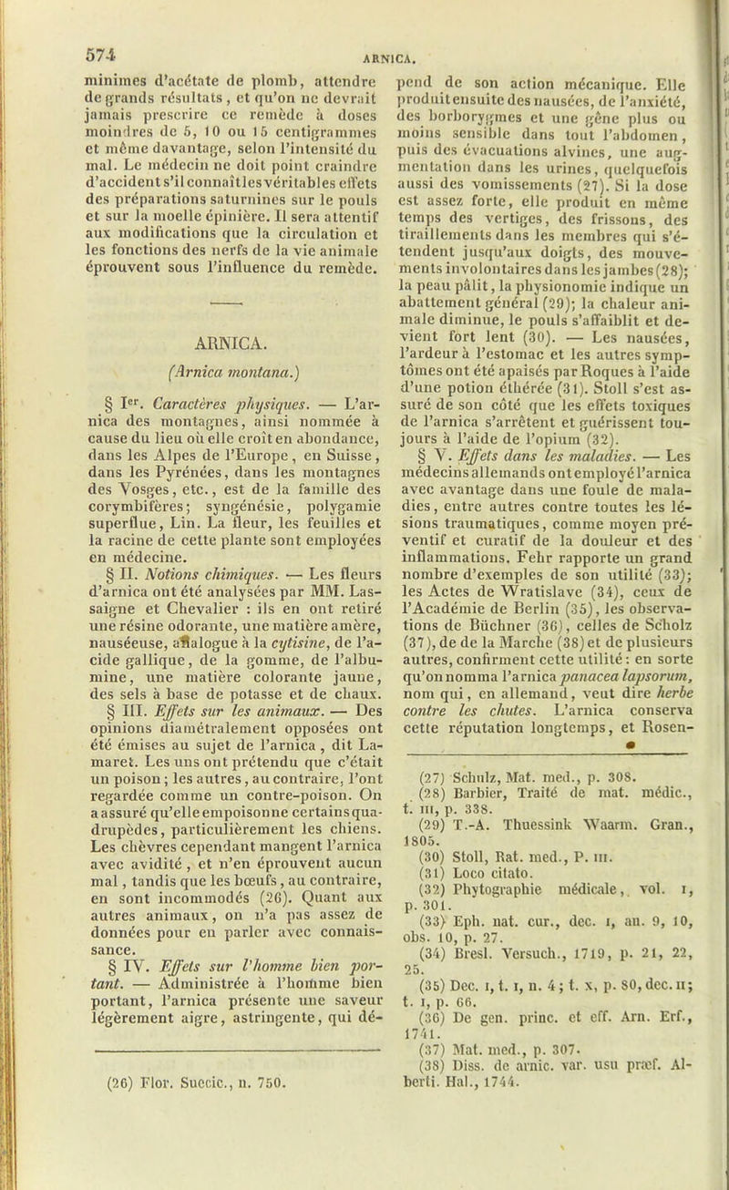 minimes d’acétate de plomb, attendre de grands résultats, et qu’on ne devrait jamais prescrire ce remède à doses moindres de 5, 10 ou 15 centigrammes et môme davantage, selon l’intensité du mal. Le médecin ne doit point craindre d’accident s’il connaîtles véritables elî’ets des préparations saturnines sur le pouls et sur la moelle épinière. Il sera attentif aux modifications que la circulation et les fonctions des nerfs de la vie animale éprouvent sous l’influence du remède. ARNICA. (Arnica montana.) § Ier. Caractères physiques. — L’ar- nica des montagnes, ainsi nommée à cause du lieu où elle croît en abondance, dans les Alpes de l’Europe , en Suisse, dans les Pyrénées, dans les montagnes des Yosges, etc., est de la famille des corymbifères ; syngénésie, polygamie superflue, Lin. La fleur, les feuilles et la racine de cette plante sont employées en médecine. § II. Notions chimiques. ■— Les fleurs d’arnica ont été analysées par MM. Las- saigne et Chevalier : ils en ont retiré une résine odorante, une matière amère, nauséeuse, aHalogue à la cytisine, de l’a- cide gallique, de la gomme, de l’albu- mine, une matière colorante jaune, des sels à base de potasse et de chaux. § III. Effets stir les animaux. — Des opinions diamétralement opposées ont été émises au sujet de l’arnica, dit La- maret. Les uns ont prétendu que c’était un poison ; les autres, au contraire, l’ont regardée comme un contre-poison. On aassuré qu’elle empoisonne certainsqua- drupèdes, particulièrement les chiens. Les chèvres cependant mangent l’arnica avec avidité, et n’en éprouvent aucun mal, tandis que les bœufs, au contraire, en sont incommodés (26). Quant aux autres animaux, on n’a pas assez de données pour en parler avec connais- sance. § IY. Effets sur l'homme lien por- tant. — Administrée à l’homme bien portant, l’arnica présente une saveur légèrement aigre, astringente, qui dé- pend de son action mécanique. Elle produit ensuite des nausées, de l’anxiété, des borborygmes et une gêne plus ou moins sensible dans tout l’abdomen, puis des évacuations alvines, une aug- mentation dans les urines, quelquefois aussi des vomissements (27). Si la dose est assez forte, elle produit en même temps des vertiges, des frissons, des tiraillements dans les membres qui s’é- tendent jusqu’aux doigts, des mouve- ments involontaires dans les jambes (28); la peau pâlit, la physionomie indique un abattement général (29); la chaleur ani- male diminue, le pouls s’affaiblit et de- vient fort lent (30). — Les nausées, l’ardeur à l’estomac et les autres symp- tômes ont été apaisés par Roques à l’aide d’une potion éthérée (31). Stoll s’est as- suré de son côté que les effets toxiques de l’arnica s’arrêtent et guérissent tou- jours à l’aide de l’opium (32). § Y. Effets dans les maladies. — Les médecins allemands ont employé l’arnica avec avantage dans une foule de mala- dies , entre autres contre toutes les lé- sions traumatiques, comme moyen pré- ventif et curatif de la douleur et des inflammations. Fehr rapporte un grand nombre d’exemples de son utilité (33); les Actes de Wratislave (34), ceux de l’Académie de Berlin (35), les observa- tions de Büchner (36), celles de Sc'holz (37), de de la Marche (38) et de plusieurs autres, confirment cette utilité : en sorte qu’on nomma l’arnica panacea lapsorum, nom qui, en allemand, veut dire herbe contre les chutes. L’arnica conserva cette réputation longtemps, et Rosen- (27) Schulz, Mat. med., p. 308. (28) Barbier, Traité de mat. médic., t. ni, p. 338. (29) T.-A. Thuessink Waarm. Gran., 1S05. (30) Stoll, Rat. med., P. m. (31) Loco citato. (32) Phytographie médicale, vol. i, p. 301. (33) Eph. nat. cur., dec. i, au. 9, 10, obs. 10, p. 27. (34) Bresl. Versuch., 1719, p. 21, 22, 25. (35) Dec. i, 1.1, n. 4; t. x, p. 80, dcc.n; t. i, p. 66. (36) De gen. princ. et eff. Arn. Erf., 1741. (37) Mat. med., p. 307. (38) Diss. de arnic. var. usu praef. Al- berti. Hal., 1744. (26) Flor. Succic-, n. 750.