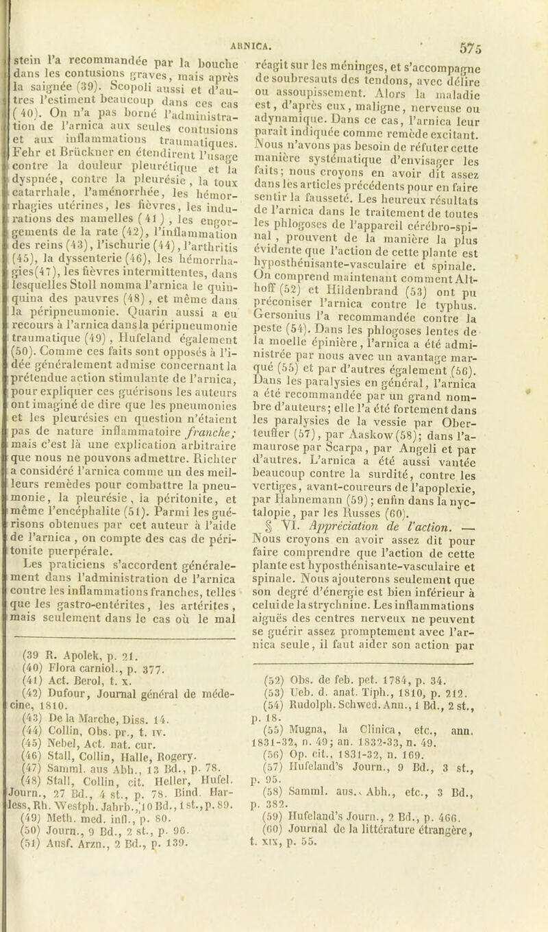 stem 1 a recommandée par la bouche dans les contusions graves, mais après la saignée (39). Scopoli aussi et d’au- tres l’estiment beaucoup dans ces cas (40). On n’a pas borné l’administra- tion de l’arnica aux seules contusions et aux inflammations traumatiques. Felir et Brückner en étendirent l’usapê contre la douleur pleurétique et la dyspnée, contre la pleurésie , la toux catarrhale, l’aménorrhée, les hémor- rhagies utérines, les fièvres, les indu- rations des mamelles (41 ) , les engor- gements de la rate (42), l’inflammation des reins (43), l’ischurie (44), l’arthritis (45), la dyssenterie (46), les héinorrha- gies(47), les fièvres intermittentes, dans lesquelles Stoll nomma l’arnica le quin- quina des pauvres (48), et même dans la péripneumonie. Quarin aussi a eu recours à l’arnica dans la péripneumonie traumatique (49), Hufeland également (50). Comme ces faits sont opposés à l’i- dée généralement admise concernant la prétendue action stimulante de l’arnica, pour expliquer ces guérisons les auteurs ont imaginé de dire que les pneumonies et les pleurésies en question n’étaient pas de nature inflammatoire franche; mais c’est là une explication arbitraire que nous ne pouvons admettre. Richter a considéré l’arnica comme un des meil- leurs remèdes pour combattre la pneu- monie, la pleurésie, la péritonite, et même l’encéphalite (51). Parmi les gué- risons obtenues par cet auteur à l’aide de l’arnica, on compte des cas de péri- tonite puerpérale. Les praticiens s’accordent générale- ment dans l’administration de l’arnica contre les inflammations franches, telles que les gastro-entérites, les artérites , mais seulement dans le cas où le mal (39 R. Apolek, p. 21. (40) Flora carniol., p. 377. (41) Act. Berol, t. x. (42) Dufour, Journal général de méde- cine, 1810. (43) De la Marche, Diss. 14. (44) Collin, Obs. pr., t. iv. (45) Nebel, Act. nat. cur. (40) Stall, Collin, Halle, Rogery. (47) Samml. ans Abh., 13 Bd., p. 78. (48) Stall, Collin, cit. Ileller, Hufel. Journ., 27 Bd., 4 st., p. 78. Bind. Har- less, Rb. Westph. Jabrl>.,;ioBd., 1 st.,p. 89. (49) Metb. med. infl., p. so. (ôO) Journ., 9 Bd., 2 st., p. 90. (51) Ausf. Ar/.n., 2 Bd., p. 139. réagit sur les méninges, et s’accompagne de soubresauts des tendons, avec défire ou assoupissement. Alors la maladie est, d’après eux, maligne, nerveuse ou adynamique. Dans ce cas, l’arnica leur Paraît indiquée comme remède excitant. Nous n’avons pas besoin de réfuter cette manière systématique d’envisager les faits; nous croyons en avoir dit assez dans les articles précédents pour en faire sentir la fausseté. Les heureux résultats de l’arnica dans le traitement de toutes les phlogoses de l’appareil cérébro-spi- nal , prouvent de la manière la plus évidente que l’action de cette plante est hyposthénisante-vasculaire et spinale. On comprend maintenant comment Alt- holY (52) et Hildenbrand (53) ont pu préconiser l’arnica contre le typhus. Gersonius l’a recommandée contre la peste (54). Dans les phlogoses lentes de la moelle épinière , l’arnica a été admi- nistrée par nous avec un avantage mar- qué (55) et par d’autres également (56). Dans les paralysies en général, l’arnica a été recommandée par un grand nom- bre d’auteurs; elle l’a été fortement dans les paralysies de la vessie par Ober- teuffer (57), par Aaskow(58); dans l’a- maurose par Scarpa, par Angeli et par d’autres. L’arnica a été aussi vantée beaucoup contre la surdité, contre les vertiges, avant-coureurs de l’apoplexie, par Hahnemann (59) ; enfin dans la nyc- talopie, par les Russes (60). § VI. Appréciation de l’action. — Nous croyons en avoir assez dit pour faire comprendre que l’action de cette plante est hyposthénisante-vasculaire et spinale. Nous ajouterons seulement que son degré d’énergie est bien inférieur à celuidelastrychnine. Les inflammations aiguës des centres nerveux ne peuvent se guérir assez promptement avec l’ar- nica seule, il faut aider son action par (52) Obs. de feb. pet. 1784, p. 34. (53) Ueb. d. anat. Tiph., 1810, p. 212. (54) Rudolph.Schwed.Anu., 1 Bd., 2st., p. 18. (55) Mugna, la Clinica, etc., ann. 1831-32, n. 49; an. 1832-33, n. 49. (56) Op. cit., 1831-32, n. 169. (57) Hufeland’s Journ., 9 Bd., 3 st., p. 95. (58) Samml. aus.vAbh., etc., 3 Bd., p. 382. (59) Ilufeland’s Journ., 2 Bd., p. 466. (60) Journal de la littérature étrangère, t. xix, p. 55.