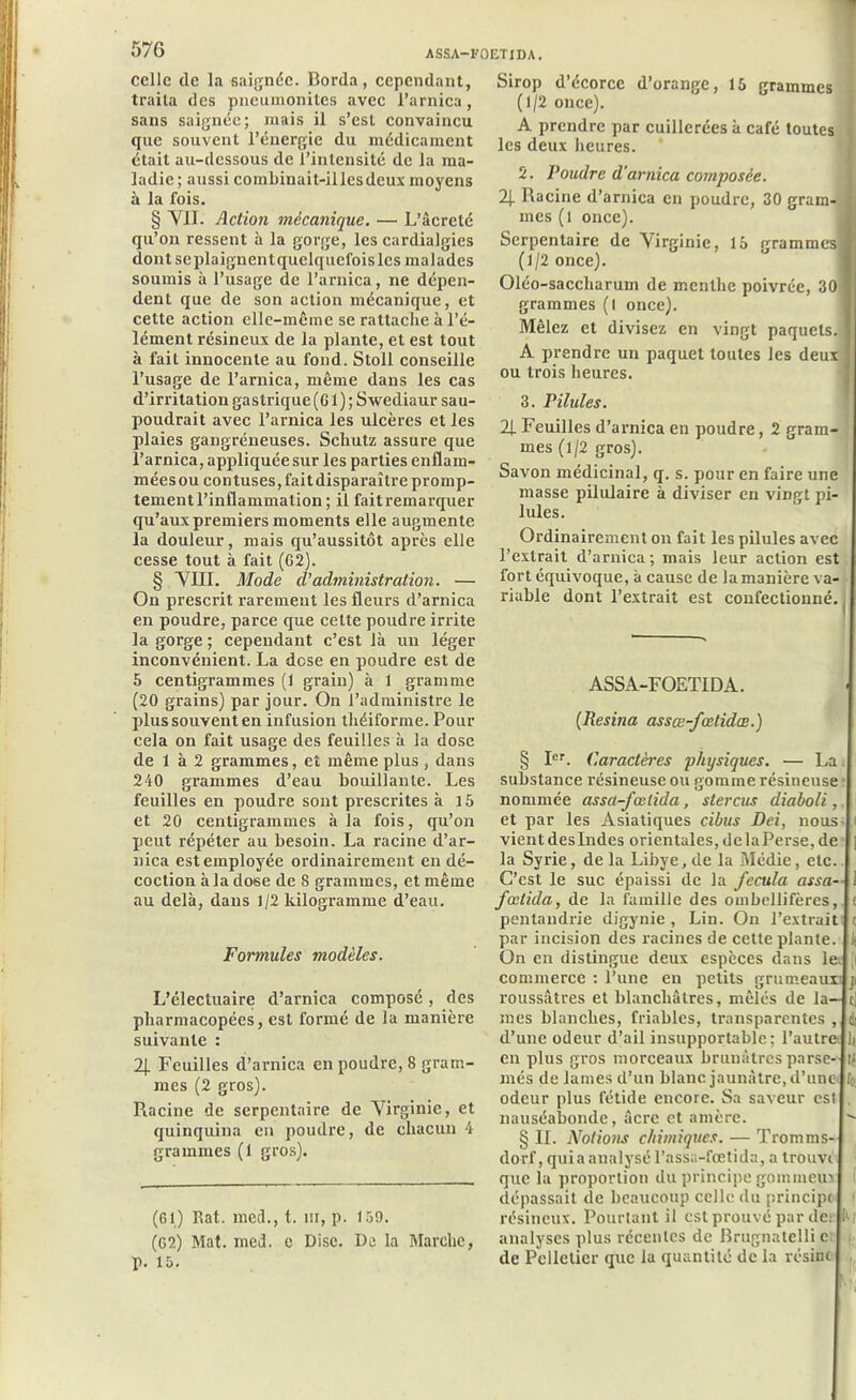 ASSA-FOETIDA. celle de la saignée. Borda, cependant, traita des pneumonites avec l’arnica, sans saignée; mais il s’est convaincu que souvent l’énergie du médicament était au-dessous de l’intensité de la ma- ladie; aussi combinail-illesdcux moyens à la fois. § VII. Action mécanique. — L’âcreté qu’on ressent à la gorge, les cardialgies dont scplaignentquelquclbis les malades soumis à l’usage de l’arnica, ne dépen- dent que de son action mécanique, et cette action elle-même se rattache à l’é- lément résineux de la plante, et est tout à fait innocente au fond. Stoll conseille l’usage de l’arnica, même dans les cas d’irritation gastrique (G 1 ) ; Swediaur sau- poudrait avec l’arnica les ulcères et les plaies gangréneuses. Scliutz assure que l’arnica, appliquée sur les parties enflam- mées ou contuses, fait disparaître promp- tement l’inflammation ; il faitremarquer qu’aux premiers moments elle augmente la douleur, mais qu’aussitôt après elle cesse tout à fait (62). § VIII. Mode d’administration. — On prescrit rarement les fleurs d’arnica en poudre, parce que cette poudre irrite la gorge ; cependant c’est là un léger inconvénient. La dose en poudre est de 5 centigrammes (1 grain) à 1 gramme (20 grains) par jour. On l’administre le plus souvent en infusion théiforme. Pour cela on fait usage des feuilles à la dose de 1 à 2 grammes, et même plus , dans 240 grammes d’eau bouillante. Les feuilles en poudre sont prescrites à 15 et 20 centigrammes à la fois, qu’on peut répéter au besoin. La racine d’ar- nica est employée ordinairement en dé- coction à la dose de 8 grammes, et même au delà, dans J/2 kilogramme d’eau. Formules modèles. L’électuaire d’arnica composé, des pharmacopées, est formé de la manière suivante : 2j. Feuilles d’arnica en poudre, 8 gram- mes (2 gros). Racine de serpentaire de Virginie, et quinquina en poudre, de chacun 4 grammes (1 gros). (61) Rat. med., t. m, p. 159. (62) Mat. med. c Disc. De la Marche, p. 15. Sirop d’écorce d’orange, 15 grammes (1/2 once). A prendre par cuillerées à café toutes les deux heures. 3. Poudre d'arnica composée. 2J. Racine d’arnica en poudre, 30 gram- mes (l once). Serpentaire de Virginie, 15 grammes] (1/2 once). Oléo-saccharum de menthe poivrée, 30 ; grammes (l once). Mêlez et divisez en vingt paquets. 1 A prendre un paquet toutes les deux ! ou trois heures. 3. Pilules. 2J. Feuilles d’arnica en poudre, 2 gram- mes (1/2 gros). Savon médicinal, q. s. pour en faire une masse pilulaire à diviser en vingt pi- lules. Ordinairement on fait les pilules avec l’extrait d’arnica; mais leur action est fort équivoque, à cause de la manière va- riable dont l’extrait est confectionné. I ASSA-F OETI DA. {Résina assœ-fcetidœ.) § Ier. Caractères physiques. — La. substance résineuse ou gomme résineuse nommée assa-fœtida, stercus diaboli,. et par les Asiatiques cibits Dei, nous- vient deslndes orientales, delaPerse, de la Syrie, de la Libye, de la Médie, etc. C’est le suc épaissi de la fecula assa- fœtida, de la famille des ombellifères, t pentandrie digynie , Lin. On l’extrait c par incision des racines de cette plante, k On en distingue deux espèces dans le ji commerce : l’une en petits grumeaux’ j> roussâtres et blanchâtres, mêlés de la— i, mes blanches, friables, transparentes , dj d’une odeur d’ail insupportable; l’autre lj en plus gros morceaux brunâtres parse- té niés de lames d’un blanc jaunâtre, d’une odeur plus fétide encore. Sa saveur est nauséabonde, âcre et amère.  § IL Notions chimiques. — Tromms- dorf, qui a analysé l’assa-fœtida, a trouve que la proportion du principe gommeux dépassait de beaucoup celle du principe < résineux. Pourtant il est prouvé par de: h; analyses plus récentes de Brugnatelli c de Pelletier que la quantité de la résine