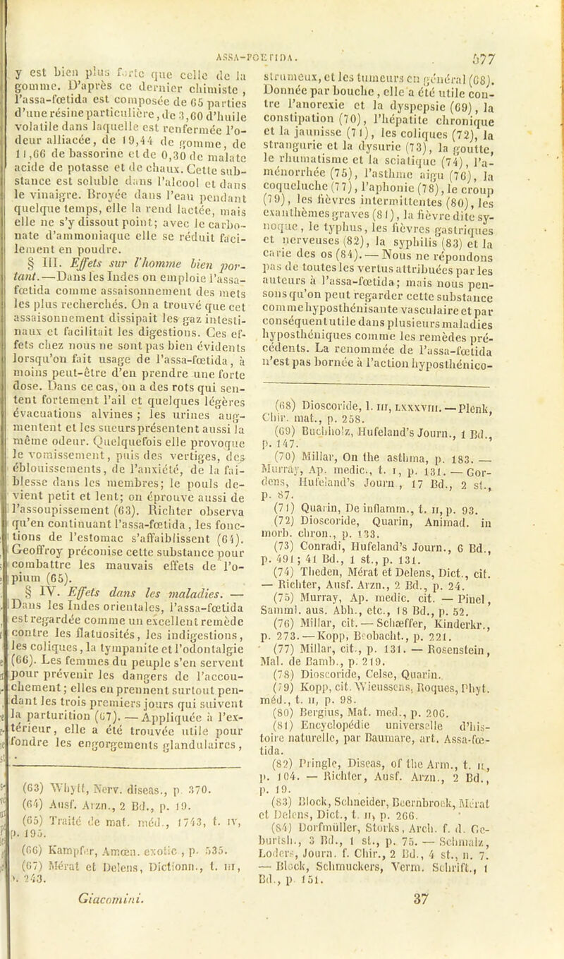 ASSA—POEn DA. y est bien plus forte que celle de lu gomme. D’après ce dernier chimiste , l’assa-fœtida est composée de G5 parties d’une résine particulière, de 3,GO d’huile volatile dans laquelle est renfermée l’o- deur alliacée, de 19,44 de gomme, de 11 ,GG de bassorine et de 0,30 de mal a te acide de potasse et de chaux. Cette sub- stance est soluble dans l’alcool et dans le vinaigre. Broyée dans l’eau pendant quelque temps, elle la rend lactée, mais elle ne s’y dissout point; avec Je carbo- nate d’ammoniaque elle se réduit faci- lement en poudre. § III. Effets sur l'homme lien por- tant.—Dans les Indes on emploie l’assa- fœtida comme assaisonnement des mets les plus recherchés. Un a trouvé que cet assaisonnement dissipait les gaz intesti- naux et facilitait les digestions. Ces ef- fets chez nous ne sont pas bien évidents lorsqu’on fait usage de l’assa-fœtida, à moins peut-être d’en prendre une forte dose. Dans ce cas, on a des rots qui sen- tent fortement l’ail et quelques légères évacuations alvines ; les urines aug- mentent et les sueurs présentent aussi la même odeur. Quelquefois elle provoque le vomissement, puis des vertiges, des éblouissements, de l’anxiété, de la fai- blesse dans les membres; le pouls de- vient petit et lent; on éprouve aussi de l’assoupissement (63). Richter observa qu’en continuant l’assa-fœtida , les fonc- tions de l’estomac s’affaiblissent (G4). Geoffroy préconise cette substance pour combattre les mauvais effets de l’o- pium (G5). § IV. Effets dans les maladies. — Dans les Indes orientales, l’assa-fœtida est regardée comme un excellent remède contre les flatuosités, les indigestions, les coliques, la tympanite et l'odontalgie (GG). Les femmes du peuple s’en servent pour prévenir les dangers de l’accou- chement ; elles en prennent surtout pen- dant les trois premiers jours qui suivent la parturition (G7). —Appliquée à l’ex- térieur , elle a été trouvée utile pour 'fondre les engorgements glandulaires, s‘ (63) Whytt, Nerv. diseas., p. 370. j (64) Ausf. Arzn., 2 Bd., p. 19. (65) Traité de mat. méd., 1743, t. iv, l . (gg) Kampf.ir, Atnœn. exotic , p. 535. (67) Mérat et Delens, Dictionn., t. m, >. 243. Giacomini. 677 slrumcux, et les tumeurs en général (G8). Donnée par bouche , elle a été utile con- tre l’anorexie et la dyspepsie (G9), la constipation (70), l’hépatite chronique et la jaunisse (7 1), les coliques (72), la strangurie et la dysuric (73), la goutte, le rhumatisme et la sciatique (74), l’a- ménorrhée (75), l’asthme aigu (7G), la coqueluche (7 7), l’aphonie (78), le croup (79), les lièvres intermittentes (80), les exanthèmes graves (81), la fièvre dite sy- noque, le typhus, les lièvres gastriques et nerveuses (82), la syphilis (83) et la carie des os (84). — Nous ne répondons pas de toutes les vertus attribuées par les auteurs a l’assa-fœtida; mais nous pen- sons qu’on peut regarder cette substance commehyposthénisante vasculaire et par conséquent utile dans plusieurs maladies hyposthéniques comme les remèdes pré- cédents. La renommée de l’assa-fœtida n’est pas bornée à l’action hyposthénico- (68) Dioscoride, 1. m, lxxxviii.—Plenlt, Chir. mat., p. 258. (69) Buchho’z, Hufelaud’s Journ., i J3d p. 147. ’’ (70) Miliar, On the asthina, p. 183. — Murray, Ap. medic., t. i, p. 131. —Gor- dens, Hufeland’s Journ , 17 Bd., 2 st. p. 87. (71) Quarin, De inflamm., t. n, p. 93. (72) Dioscoride, Quarin, Animad. in morb. chron., p. 133. (73) Conradi, Hufeland’s Journ., 6 Bd., p. 491 ; 41 Bd., 1 st., p. 131. (74) Tlieden, Mérat et Delens, Dict., cif. — Richter, Ausf. Arzn., 2 Bd., p. 24. (75) Murray, Ap. medic. cit. — Pinel, Samml. aus. Abh., etc., 18 Bd., p. 52. (76) Miliar, cit. — Schæffer, Kinderkr., p. 273. — Kopp, Beobacht., p. 221. (77) Miliar, cit., p. 131. — Rosenstein, Mal. de Bamb., p. 219. (78) Dioscoride, Celse, Quarin. (79) Kopp, cit. AYieussens, Roques, Phyt. méd., t. n, p. 98. (80) Bergius, Mat. med., p. 206. (SI) Encyclopédie universelle d’his- toire naturelle, par Baumare, art. Assa-fœ- tida. (82) Pringle, Diseas, of the Ann., t. 11, 1». 104. — Richter, Ausf. Arzn., 2 Bd., p. 19. (83) Block, Schneider, Beernbroek, Mérat et Delens, Dict., t. n> p. 2GG. (84) Dorfmüller, Stocks, Arch. f. d. Gc- burtsh., 3 Bd., t st., p. 75. — Schmalz, Lodcrs, Journ. f. Chir., 2 Bd., 4 st., n. 7. — Block, Schmuckers, Verni. Schrift., t Bd., p 151. 37