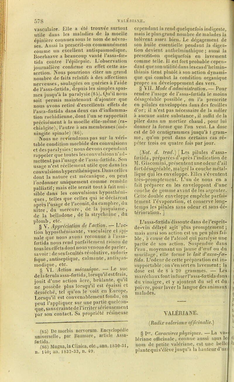 vasculaire. Elle a été trouvée surtout utile dans les maladies de la moelle épinière connues sous le nom de névro- ses. Aussi la prescrit-on communément comme un excellent antispasmodique. Boerhaave a beaucoup vanté l’assa-fœ- tida contre l’épilepsie. L’observation journalière confirme en effet celte as- sertion. Nous pourrions citer un grand nombre de faits relatifs à des affections nerveuses, soulagées ou guéries à l’aide de l’assa-fœtida, depuis les simples spas- mes jusqu’à la paralysie (85). Qu’il nous soit permis maintenant d’ajouter que nous avons retiré d’excellents effets de l’assa-fœtida dans deux cas d’inflamma- tion rachidienne, dont l’un se rapportait précisément à la moelle elle-même (ra- chialgite), l’autre à ses membranes (mé- ningite spinale) (86). Nous ne reviendrons pas sur la véri- table condition morbide des convulsions et des paralysies; nous devons cependant rappeler que toutes les convulsions n’ad- mettent pas l’usage de l’assa-fœtida. Son usage n’est réellement utile que dans les convulsions hypersthéniques. Dans celles dont la nature est mécanique, on peut l’ordonner uniquement comme remède palliatif; mais elle serait tout à fait nui- sible dans les convulsions hypostheni- ques, telles que celles qui se déclarent après l’usage de l’aconit, du camphre, du nitre, du mercure, de la jusquiame, de la belladone , de la strychnine , du plomb, etc. § V. Appréciation de l action. — L’ac- tion hyposthénisante, vasculaire et spi- nale que nous avons reconnue à l’assa- fœtida nous rend parfaitement raison de tous les effets dont nous venons de parler, savoir: de ses facultés résolutive, sudori- fique , antiseptique, calmante, antispas- modique, etc. § YI. Action mécanique. — Le suc delà ferulaassa-fœtida, lorsqu’il est frais, jouit d’une action acre, brûlante, qu’il ne possède plus lorsqu’il est épaissi et desséché, tel qu’on le voit en Europe. Lorsqu’il est convenablement fondu, on peut l’appliquer sur une partie quelcon- que, sans crainte de l'irriter sérieusement par son contact. Sa propriété résineuse (85) Demorbis nervorum. Encyclopédie universelle, par llaumarc, article Assa- l'œtida. (36) Mugna,la Clinica, etc., ann. 1S30-31, n. 140; an. 1832-33, n. 49. cependant la rend quelquefois indigeste, mais le plus grand nombre de malades la tolèrent assez bien. Le dégagement de son huile essentielle pendant la diges- tion devient anthelrninthique ; aussi la prescrit-on quelquefois en lavement comme telle. 11 est fort probable cepen- dant que son utilité dans lescasd’helmin- thiasis tient plutôt à son action dynami- que qui combat la condition organique propre au développement des vers. § VII. Mode d'administration. — Pour rendre l’usage de l’assa-fœtida le moins désagréable possible , on l’a prescrite en pilules enveloppées dans des feuilles d’or; il n’est pas nécessaire de la mêler à aucune autre substance, il suffit de la piler dans un mortier chaud, pour lui donner la forme que l’on veut. La dose est de 50 centigrammes jusqu’à l gram- me, qu’on peut dans certains cas ré- péter trois ou quatre fois par jour. (Not. d. trad.)\ Les pilules d’assa- fœtida , préparées d’après l’indication de M. Giacomini, présentent une odeur d’ail fortdésagréable, malgré la couche métal- lique qui les enveloppe. Elles s’éventent très-promptement. L’un de nous en a fait préparer en les emœloppant d’une couche de gomme avant de les argenter. Cette double enveloppe empêche parfai- tement l’évaporation, et conserve long- temps les pilules sans odeur et sans dé- térioration. ] L’assa-fœtida dissoute dans de l’esprit- de-vin délayé agit plus promptement ; mais aussi son action est un peu plus fai- ble , à cause de l’alcool qui paralyse une partie de son action. Suspendue dans l’eau, moyennant un jaune d’œuf ou du mucilage, elle forme le lait d'assa-fœ- tida. L’odeur de cette préparation est in- supportable; on s’en sert en lax'ement; la dose est de 8 à 20 grammes. — Les maréchaux font infuserl’assa-fœtida dans du vinaigre, et y ajoutent du sel et du poivre,pour laver la langue des animaux malades. VALÉRIANE. (Radia: valeriana officinalis.) § Ier. Caractères physiques. —La va-J lé ri an c officinale, connue aussi sous Ici d nom de petite valériane, est une belle | plantequis’élèvc jusqu’à la hauteurd’ui