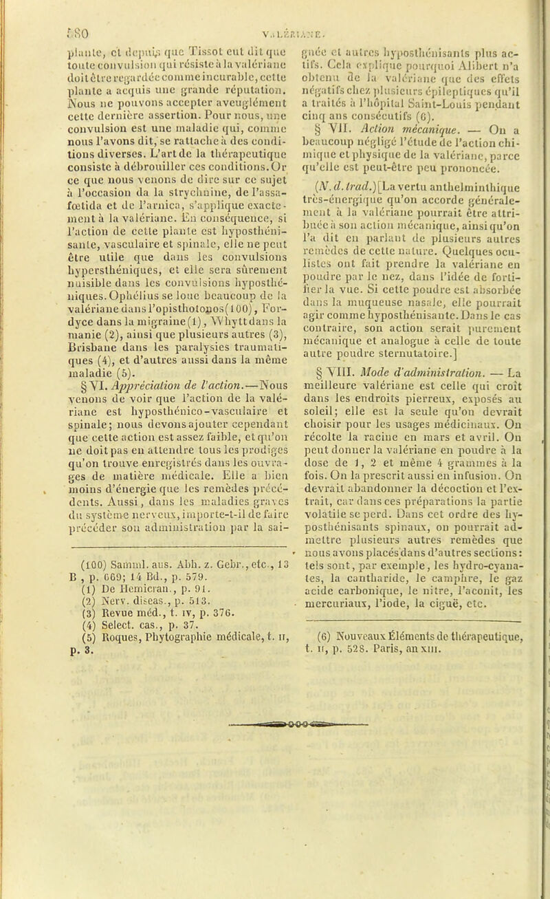 V .il. Eli IA NE. 680 piaule, cl depuis que Tissot eut dit que toute convulsion qui résiste à la valériane doit être regardée comme incurable, cette piaule a acquis une grande réputation. Nous ne pouvons accepter aveuglément cette dernière assertion. Pour nous, une convulsion est une maladie qui, comme nous l’avons dit, se rattache à des condi- tions diverses. L’art de la thérapeutique consiste à débrouiller ces conditions. Or ce que nous venons de dire sur ce sujet à l’occasion da la strychnine, del’assa- fœlida et de l’arnica, s’applique exacte- ment à la valériane. En conséquence, si l’action de cette plante est hyposthéni- sanle, vasculaire et spinale, elle ne peut être utile que dans les convulsions liyperslhéniques, et elle sera sûrement nuisible dans les convulsions hypostlié- niques. Ophélius se loue beaucoup de la valériane dans l’opisthotonos( 100), For- dyce dans la migraine(1), YVhyttdans la manie (2), ainsi que plusieurs autres (3), Brisbane dans les paralysies traumati- ques (4), et d’autres aussi dans la même maladie (5). § Yl. Appréciation cle l’action.—Nous venons de voir que l’action de la valé- riane est liyposthénico-vasculaire et spinale; nous devons ajouter cependant que cette action est assez faible, et qu’on ne doit pas en attendre tous les prodiges qu’on trouve enregistrés dans les ouvra- ges de matière médicale. Elle a bien moins d’énergie que les remèdes précé- dents. Aussi, dans les maladies graves du système nerveux, importe-t-il de faire précéder sou administration par la sai- (100) Samml.aus. Abh. z. Gebr.,etc , 13 B , p. 069; 14 Bd., p. 579. (1) De Hernies an., p. 91. (2) New. diseas., p. 513. (3) Revue méd., t. iv, p. 376. (4) Select, cas., p. 37. (5) Roques, Phylographie médicale, t. ii, p. 3. gnée et autres hypostheuisanls plus ac- tifs. Cela explique pourquoi Alibert n’a obtenu de la valériane que des effets négatifs chez plusieurs épileptiques qu’il a traités ii l’hôpital Saint-Louis pendant cinq ans consécutifs (C). § VII. Action mécanique. — Ou a beaucoup négligé l’élude de l’action chi- mique et physique de la valériane, parce qu’elle est peut-être peu prononcée. (iV. d. lrad.)[_La vertu anthelminthique très-énergique qu’on accorde générale- ment à la valériane pourrait être attri- buée à son action mécanique, ainsi qu’on l’a dit en parlant de plusieurs autres remèdes de cette nature. Quelques ocu- listes ont fait prendre la valériane en poudre par le nez, dans l’idée de forti- fier la vue. Si cette poudre est absorbée dans la muqueuse nasale, elle pourrait agir comme hyposthénisante. Dans le cas contraire, son action serait purement mécanique et analogue à celle de toute autre poudre sternutatoire.] § VIII. Mode d’administration. — La meilleure valériane est celle qui croît dans les endroits pierreux, exposés au soleil; elle est la seule qu’on devrait choisir pour les usages médicinaux. On récolte la racine en mars et avril. On peut donner la valériane en poudre à la dose de 1, 2 et même 4 grammes à la fois. On la prescrit aussi en infusion. On devrait abandonner la décoction et l’ex- trait, car dans ces préparations la partie volatile se perd. Dans cet ordre des hy- posthénisanls spinaux, on pourrait ad- mettre plusieurs autres remèdes que nous avons placés dans d’autres sections : leis sont, par exemple, les hydro-cyana- tes, la cantharide, le camphre, le gaz acide carbonique, le nitre, l’aconit, les mcrcuriaux, l’iode, la ciguë, etc. (6) Nouveaux Éléments de thérapeutique, t. ii, p. 528. Paris, anxm. hhh»-