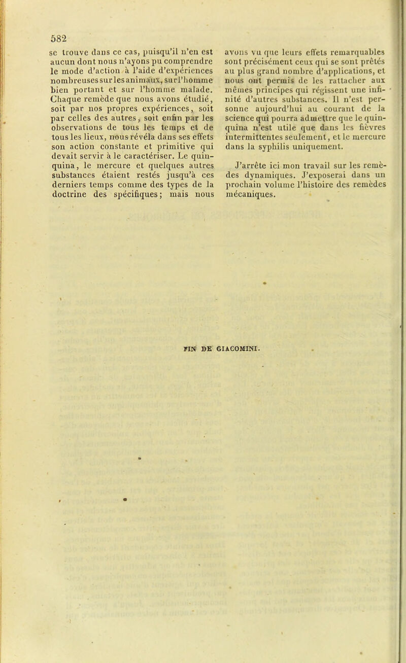 sc trouve dans ce cas, puisqu’il n’en est aucun dont nous n’ayons pu comprendre le mode d’action à l’aide d’expériences nombreuses sur les animaux, sur l’homme bien portant et sur l’homme malade. Chaque remède que nous avons étudié, soit par nos propres expériences, soit par celles des autres, soit enfin par les observations de tous les temps et de tous les lieux, nous révéla dans ses effets son action constante et primitive qui devait servir à le caractériser. Le quin- quina, le mercure et quelques autres substances étaient restés jusqu’à ces derniers temps comme des types de la doctrine des spécifiques ; mais nous avons vu que leurs effets remarquables sont précisément ceux qui se sont prêtés au plus grand nombre d’applications, et nous ont permis de les rattacher aux mêmes principes qui régissent une infi- nité d’autres substances. 11 n’est per- sonne aujourd’hui au courant de la science qui pourra admettre que le quin- quina n’est utile que dans les fièvres intermittentes seulement, et le mercure dans la syphilis uniquement. J’arrête ici mon travail sur les remè- des dynamiques. J’exposerai dans un prochain volume l’histoire des remèdes mécaniques. FIN DE GUCOMINI.