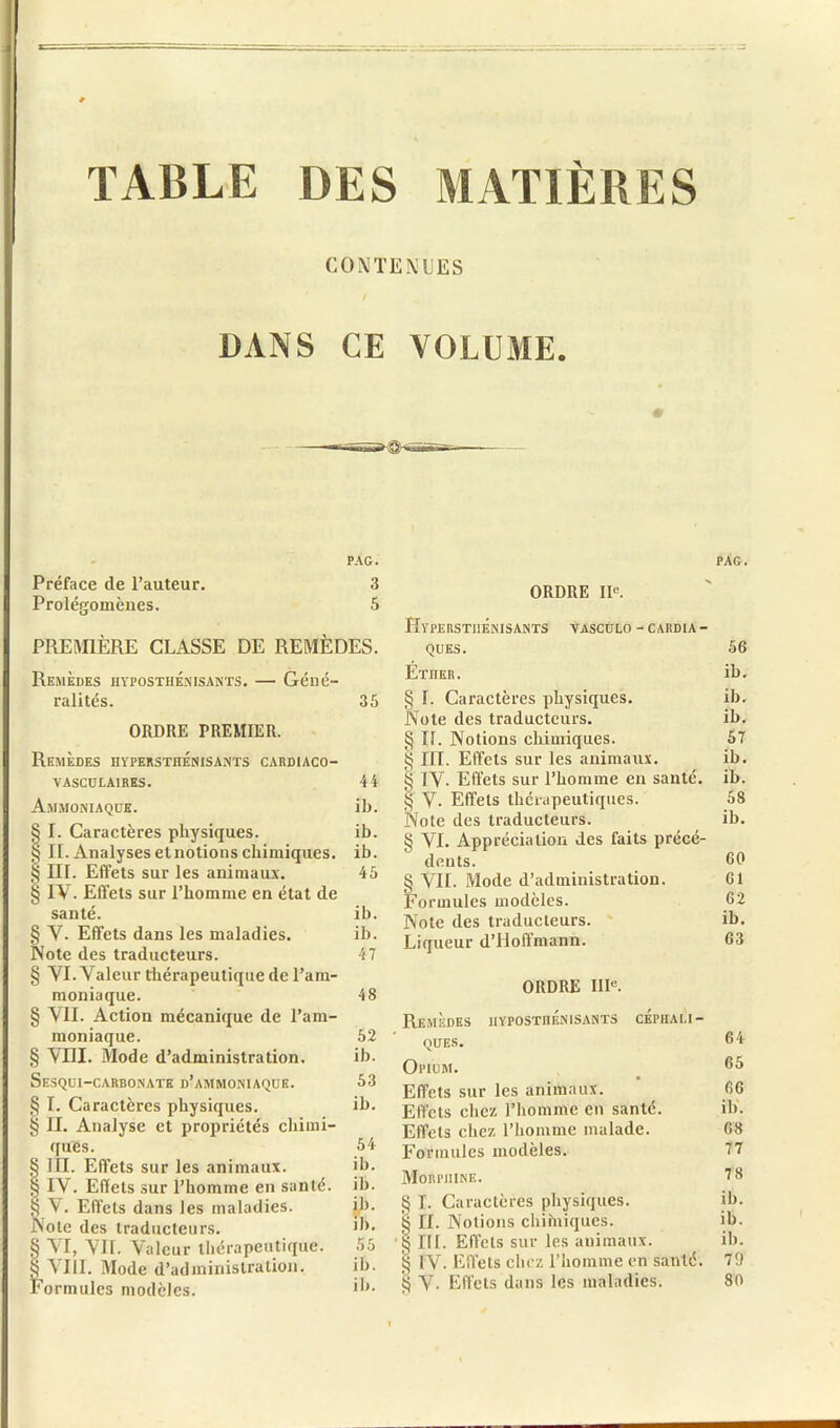 TABLE DES MATIÈRES CONTENUES DANS CE VOLUME. m PAG. Préface de l’auteur. 3 Prolégomènes. 5 PREMIÈRE CLASSE DE REMÈDES. Remèdes hyposthénisants. — Géné- ralités. 35 ORDRE PREMIER. Remèdes hypersthenisants cardiaco- VASCULA1RES. Ammoniaque. § I. Caractères physiques. § IL Analyses et notions chimiques. § IIL Effets sur les animaux. § IV. Effets sur l’homme en état de santé. § V- Effets dans les maladies. Note des traducteurs. § VI. Valeur thérapeutique de l’am- moniaque. § VII. Action mécanique de l’am- moniaque. § VIII. Mode d’administration. Sesqui-carbonate d’ammoniaque. § I. Caractères physiques. § II. Analyse et propriétés chimi- ques. 54 § III. Effets sur les animaux. ib. $ IV. Effets sur l’homme en santé, ih. $ V. Effets dans les maladies. ih. JNote des traducteurs. Jb. § VI, VIL Valeur thérapeutique. 55 § VIII. Mode d’administration. ih. Formules modèles. ORDRE IIe. HYPERSTHENISANTS VASCÜLO - CARDIA - QUES. Éther. § 1. Caractères physiques. Note des traducteurs. § IL Notions chimiques. § III. Effets sur les animaux. § IV- Effets sur l’homme en santé. § V. Effets thérapeutiques. Note des traducteurs. § VI. Appréciation des faits précé- dents. § VIL Mode d’administration. Formules modèles. Note des traducteurs. Liqueur d’Hoffmann. ORDRE IIIe. Remèdes hypostiiénjsants céphali- ques. Opium. Effets sur les animaux. Effets chez l’homme en santé. Effets chez l’homme malade. Formules modèles. Morphine. § I. Caractères physiques, g IL Notions chiiniques. § III. Effets sur les animaux. $ IV. Effets chez l’homme en santé. § V- Effets dans les maladies. 44 ih. ib. ib. 45 ib. ib. 47 48 52 ib. 53 ih. PAG. 56 ib. ih. ih. 57 ib. ib. 58 ih. 60 61 62 ib. 63 64 65 66 ih. 68 77 78 ih. ib. ih. 79 80