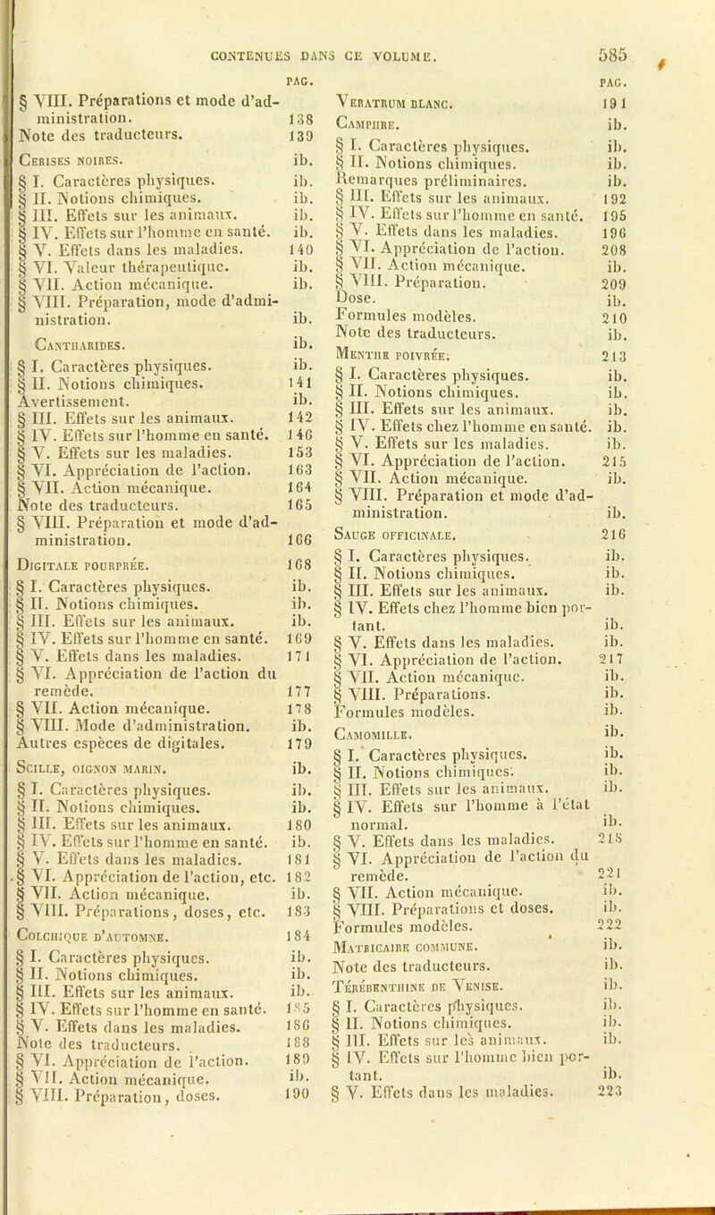 PAC. § VIH. Préparations et mode d’ad- ministration. 138 Note des traducteurs. 139 Cerises noires. ib. § I. Caractères physiques. ib. § II. Notions chimiques. ib. 8 III. Effets sur les animaux. ib. § IV. Effets sur l’homme en santé, ib. § V. Effets dans les maladies. 140 § VI. Valeur thérapeutique. ib. § VII. Action mécanique. ib. § VIII. Préparation, mode d’admi- nistration. ib. Cantharides. ib. § I. Caractères physiques. ib. § II. Notions chimiques. 141 Avertissement. ib. § III. Effets sur les animaux. 142 § IV. Effets sur l’homme en santé. 146 § V. Effets sur les maladies. 153 § VI. Appréciation de l’action. 163 § VU. Action mécanique. 164 Note des traducteurs. 165 § VIII. Préparation et mode d’ad- ministration. 166 Digitale pourprée. 168 § I. Caractères physiques. ib. § II. Notions chimiques. ib. § III. Effets sur les animaux. ib. § IV. Effets sur l’homme en santé. 169 § V. Effets dans les maladies. 171 § VI. Appréciation de l’action du remède. 177 § VII. Action mécanique. 178 § VIII. Mode d’administration. ib. Autres espèces de digitales. 179 SciLLE, OIGNON MARIN. ib. § I. Caractères physiques. ib. § II. Notions chimiques. ib. g 111. Effets sur les animaux. 180 § IV. Effets sur l’homme en santé. ib. § V. Effets dans les maladies. 181 § VI. Appréciation de l’action, etc. 182 § VII. Action mécanique. ib. § VIH. Préparations, doses, etc. 183 Colchique d’automne. 184 § I. Caractères physiques. ib. § II. Notions chimiques. ib. § III. Effets sur les animaux. ib. § IV. Effets sur l’homme en santé. 135 § V. Effets dans les maladies. 186 Note des traducteurs. 188 § VI. Appréciation de l’action. 189 § VII. Action mécanique. ib. § VIII. Préparation, doses. 190 * PAG. VERATRUM BLANC. 191 Camphre. ib. § I. Caractères physiques. ib. § II. Notions chimiques. ib. Remarques préliminaires. ib. § lit. Effets sur les animaux. 192 S IV. Effet s sur l’homme en santé. 195 § V. Effets dans les maladies. 196 § VI. Appréciation de l’action. 208 S VII. Action mécanique. ib. § VIII. Préparation. 209 Dose. ib. Formules modèles. 210 Note des traducteurs. ib. Menthh poivrée. 213 § I. Caractères physiques. ib. § II. Notions chimiques. ib. § III. Effets sur les animaux. ib. § IV. Effets chez l’homme en santé, ib. § V. Effets sur les maladies. ib. § VI. Appréciation de l’action. 215 § VII. Action mécanique. ib. § VIII. Préparation et mode d’ad- ministration. ib. Sauge officinale. 216 § I. Caractères physiques. ib. § II. Notions chimiques. ib. III. Effets sur les animaux. ib. § IV. Effets chez l’homme bien por- tant. ib. § V. Effets dans les maladies. ib. § VI. Appréciation de l’action. 217 § VII. Action mécanique. ib. g VIII. Préparations. ib. Formules modèles. ib. Camomille. ib. § I. Caractères physiques. ib. II. Notions chimiques. ib. § III. Effets sur les animaux. ib. § IV. Effets sur l’homme à l’état normal. ]b- § V. Effets dans les maladies. 218 S VI. Appréciation de l’action du remède. 221 § VII. Action mécanique. ib. § VUE Préparations et doses. ib. Formules modèles. ( 222 Matricaire commune. ib. Note des traducteurs. ib. Térébenthine de Venise. ib. § I. Caractères physiques. ib. § II. Notions chimiques. ib. § 111. Effets sur leî> animaux. ib. 8 IV. Effets sur l’homme bien por- tant. ib. § V- Effets dans les maladies. 223