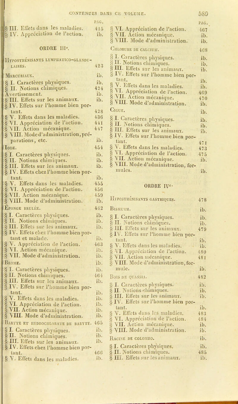 § III. Effets dans les maladies. 415 g IV. Appréciation de l’action. il). ORDRE 111°. HyPOSTHENISANTS LYMPIIATICO-GLANDU- | LAIRES. 423 Mercuriaux. il). :§ I. Caractères physiques. ib. § II. Notions chimiques. 424 Avertissement. ib. § III. Effets sur les animaux. ib. § IV. Effets sur l’homme bien por- tant. 428 § V. Effets dans les maladies. 436 § YI. Appréciation de l’action. 441 § YII. Action mécanique. 447 § YHI. Moded’administration,pré- parations, etc. ih. Iode. 454 § I. Caractères physiques. ib. § II. Notions chimiques. ib. § III. Effets sur les animaux. ib. § IV. Effets chez l’homme bien por- tant. il), § Y. Effets dans les maladies. 455 § YI. Appréciation de l’action. 456 § VII. Action mécanique. 459 § YHI. Mode d’administration. ib. Eponge brûlée. 462 § I. Caractères physiques. ib. § II. Notions chimiques. ib. § III. Effets sur les animaux. ib. § IV. Effets chez l’homme bien por- tant et malade. ib. § Y. Appréciation de l’action. 463 § YI. Action mécanique. ib. § VII. Mode d’administration. ib. Brome. ib. § I. Caractères physiques. ib. § II. Notions chimiques. 464 § III. Effets sur les animaux. ib. § IV. Effets sur l’homme bien por- tant. ib. § Y. Effets dans les maladies. ib. § YI. Appréciation de l’action. ib. S YH. Action mécanique. ib. § VIII. Mode d’administration. ib. Baryte et iiydrociilorate de baryte. 465 § I. Caractères physiques. ib. § II. Notions chimiques. ib. § III. Effets sur les animaux. ib. § IV. Effets chez l’homme bien por- tant. 466 PAG § YI. Appréciation de l’action. 407 § YII. Action mécanique. ib. § VIII. Mode d’administration. ib. Chlorure de calcium. 4G8 § I- Caractères physiques. ib. § II. Notions chimiques. ib, § III. Effets sur les animaux. ib. § IV. Effets sur l’homme bien por- tant. j]K § V. Effets dans les maladies. ib. S VI. Appréciation de l’action. 469 § YII. Action mécanique. 470 § VIH. Mode d’administration. ib. Ciguë. jp, § I- Caractères physiques. ib. § II. Notions chimiques. ib. § III. Effets sur les animaux. ib. § IV. Effets sur l’homme bien por- tant. 47 j § Y. Effets dans les maladies. 473 § YI. Appréciation de l’action. 475 § VII. Action mécanique. ib. § VIII. Moded’administration, for- mules. ib. ORDRE IVe- HypûstiiÉnisants gastriques. 478 Bismuth. jb. § I. Caractères physiques. ib. g II. Notions chimiques. ib. § III. Effets sur les animaux. 479 § IV- Effets sur l’homme bien por- tant. ib. § V. Effets dans les maladies. ib. § VI. Appréciation de l’action. 480 g VII. Action mécanique. 481 § VIII. Mode d’administration,for- mule. ib. Bois de quassia. 482 § I. Caractères physiques. ib. § II. Notions chimiques. ib. III. Effets sur les animaux. ib. § IV. Effets sur l’homme bien por- tant. ib. § Y. Effets dans les maladies. 483 § YI. Appréciation de l’action. 484 g VII. Action mécanique. ib. § VIH. Mode d’administration. ib. Racine de Colombo. ib. § I. Caractères physiques. ib. § II. Notions chimiques. 485