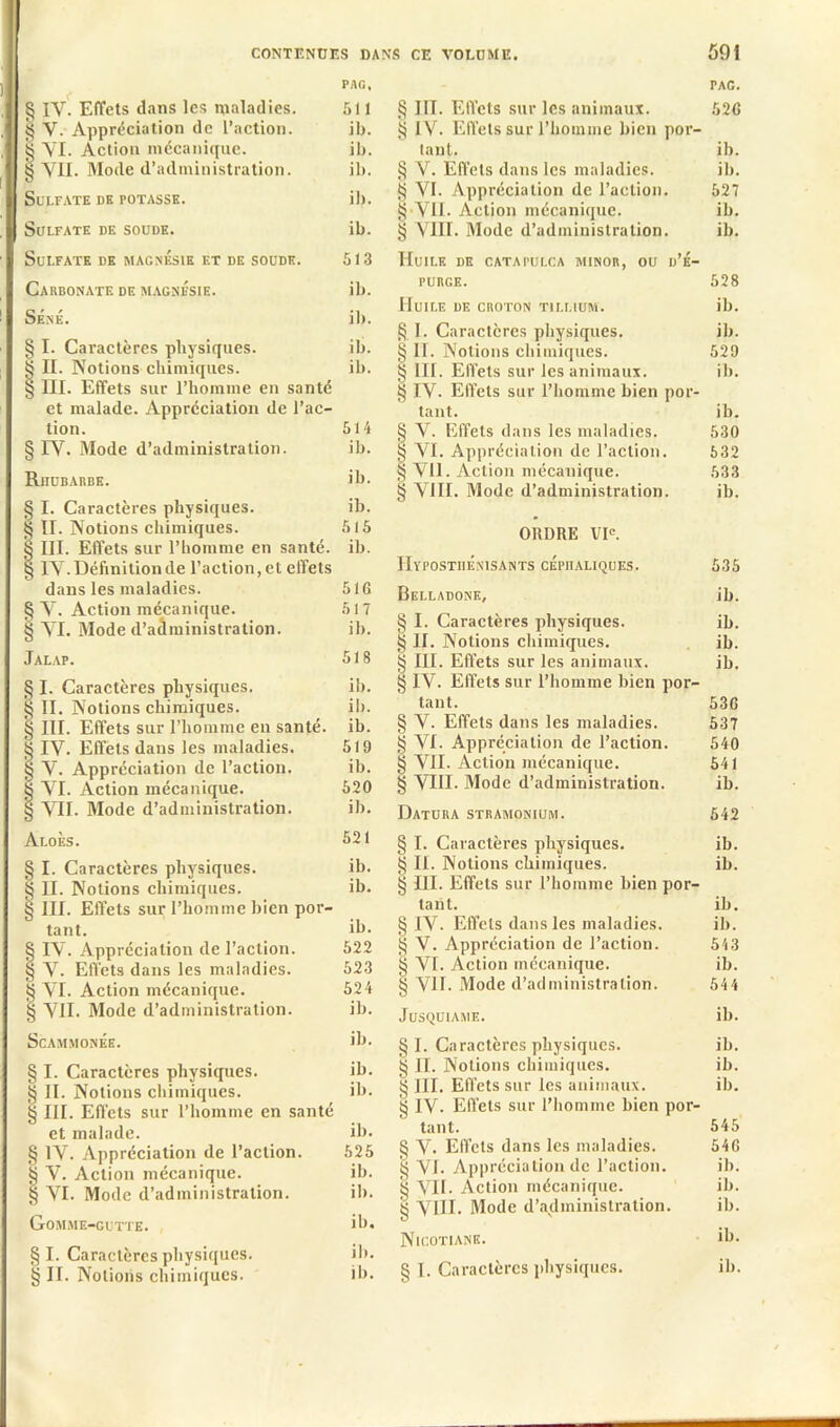 PAG, § IV. Effets dans les maladies. 511 g V. Appréciation de l’action. ib. § VI. Action mécanique. ib. g VU. Mode d’administration. ib. Sulfate de potasse. ib. Sulfate de soude. ib. Sulfate de magnésie et de soude. 513 Carbonate de magnésie. ib. Séné. ib. § I. Caractères physiques. ib. § II. Notions chimiques. ib. § III. Effets sur l’homme en santé et malade. Appréciation de l’ac- tion. 514 § IV. Mode d’administration. ib. RnuBARBE. ib. § I. Caractères physiques. ib. | II. Notions chimiques. 515 § III. Effets sur l’homme en santé, ib. g IV. Définition de l’action, et effets dans les maladies. 516 § V. Action mécanique. 517 § VI. Mode d’administration. ib. Jalap. 518 § I. Caractères physiques. ib. § II. Notions chimiques. ib. § III. Effets sur l’homme en santé, ib. § IV. Effets dans les maladies. 519 § V. Appréciation de l’action. ib. | VI. Action mécanique. 520 § VIE Mode d’administration. ib. Aloès. 521 § I. Caractères physiques. ib. § II. Notions chimiques. ib. § III. Effets sur l’homme bien por- tant. ib. § IV. Appréciation de l’action. 522 § V. Effets dans les maladies. 523 § VI. Action mécanique. 524 § VII. Mode d’administration. ib. ScAMMONÉE. ib. § I. Caractères physiques. ib. g II. Notions chimiques. ib. § III. Effets sur l'homme en santé et malade. ib. § IV. Appréciation de l’action. 525 g V. Action mécanique. ib. | VI. Mode d’administration. ib. Gomme-gutte. ib. § I. Caractères physiques. ib. § II. Notions chimiques. ib. TAC. § III. Effets sur les animaux. 52G § IV. Effets sur l’homme bien por- tant. ib. § V. Effets dans les maladies. ib. g VI. Appréciation de l’action. 527 g-VII. Action mécanique. ib. § VIII. Mode d’administration. ib. Huile de catapulca minor, ou d’é- purge. 528 Huile de croton tjllium. ib. § I. Caractères physiques. ib. § II. Notions chimiques. 529 § III. Effets sur les animaux. ib. § IV. Effets sur l’homme bien por- tant. ib. g V. Effets dans les maladies. 530 g VI. Appréciation de l’action. 632 § Vil. Action mécanique. 633 § VIII. Mode d’administration. ib. ORDRE VIe. IIypostiiÉnisants céphaliques. 535 Belladone, ib. § I. Caractères physiques. ib. § II. Notions chimiques. ib. § III. Effets sur les animaux. ib. § IV. Effets sur l’homme bien por- tant. 530 § V. Effets dans les maladies. 537 § VI. Appréciation de l’action. 540 § VII. Action mécanique. 541 § VIII. Mode d’administration. ib. Datura stramonium. 542 § I. Caractères physiques. ib. g II. Notions chimiques. ib. § III. Effets sur l’homme bien por- tant. ib. § IV. Effets dans les maladies. ib. § V. Appréciation de l’action. 543 g VI. Action mécanique. ib. § VII. Mode d’administration. 544 Jusquiame. ib. 8 I. Caractères physiques. ib. g II. Notions chimiques. ib. g III. Effets sur les animaux. ib. g IV. Effets sur l’homme bien por- tant. 545 § V. Effets dans les maladies. 540 g VI. Appréciation de l’action. ib. g VIE Action mécanique. ib. g VIII. Mode d’administration. ib. Nicotianb. ib- § I. Caractères physiques. ib.