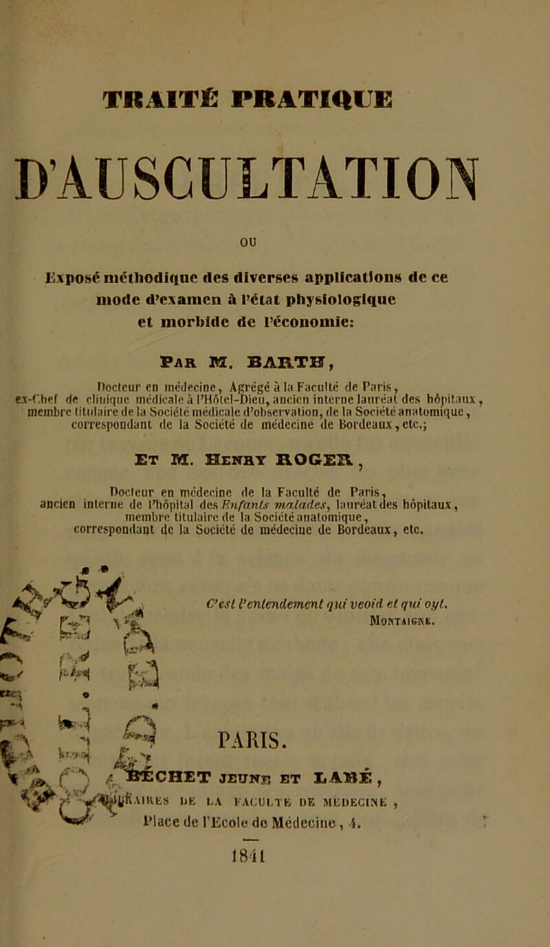 D AUSCULTATION OU i;.\posé mctliodiqac des diverses applications de ce mode d’e:tamcn à i’ctat physiologique et morbide de l’économie: Par M. BABlTH, Docteur en médecine, Agrégé à la Facullc de Paris, M-Chef de clinique médicale à l’Hôlel-Dicu, ancien inlcrne lauréat des hôpitaux, membre titulaire de la Société médicale d’observation, de la Société anatomique, correspondant de la Société de médecine de Bordeaux, etc.; Et ni. Henry ROGEH , Docteur en médecine de la Faculté de Paris, ancien interne de l’hôpital ÜKf, Enfants vialades, lauréat des hôpitaux, membre titulaire de la Société anatomique, correspondant de la Société do médecine de Bordeaux, etc. m * 'te-' tte-; F*' V iîuLj 'A kl ■> .O, C’esl l’entendement quiveoid et qui oyt. blONTAIGKX. PARIS. ^^^ÔIÉCHET JEUNE ET EABÉ , liK.imiiS un L.i FA(:UI,TK DE MEDECINE , Place de l’Ecole do Médecine, A. 1841