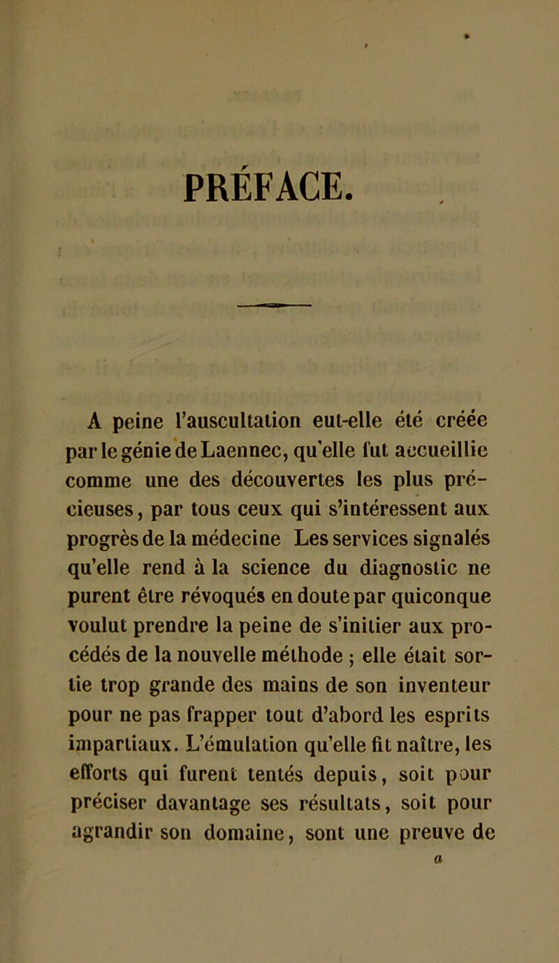 PRÉFACE. A peine l’auscultation eut-elle été créée parlegénie’deLaennec, qu elle fut accueillie comme une des découvertes les plus pré- cieuses , par tous ceux qui s’intéressent aux progrès de la médecine Les services signalés qu’elle rend à la science du diagnostic ne purent être révoqués en doute par quiconque voulut prendre la peine de s’initier aux pro- cédés de la nouvelle méthode ; elle était sor- tie trop grande des mains de son inventeur pour ne pas frapper tout d’abord les esprits impartiaux. L’émulation qu’elle fit naître, les efforts qui furent tentés depuis, soit pour préciser davantage ses résultats, soit pour agrandir son domaine, sont une preuve de a