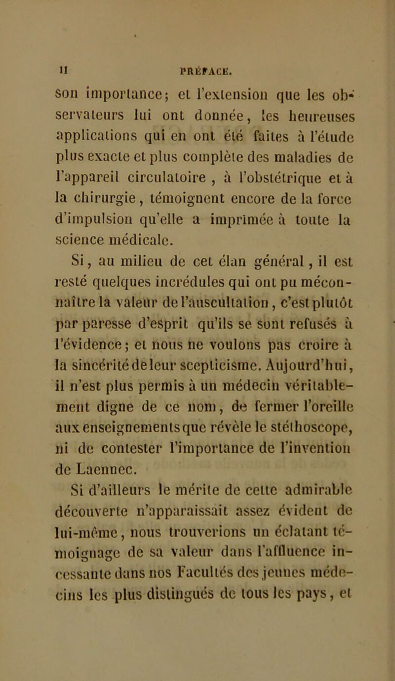 son impoi’lance; el l’exlcnsion que les ob* servaieiirs lui ont donnée, les heureuses applications qui en ont été faites à l’étude plus exacte et plus complète des maladies de l’appareil circulatoire , à l’obstétrique et à la chirurgie, témoignent encore de la force d’impulsion qu’elle a imprimée à toute la science médicale. Si, au milieu de cet élan général, il est resté quelques incrédules qui ont pu mécon- naître la valeur de l’auscultation, c’est plutôt par paresse d’esprit qu’ils se sont refusés à l'évidence; et nous ne voulons pas croire à la sincérité de leur scepticisme. Aujourd’hui, il n’est plus permis à un médecin véritable- ment digne de ce nom, de fermer l’oreille aux enseignements que révèle le stéthoscope, ni de contester l’importance de l’invention de Laennec. Si d’ailleurs le mérite de cette admirable découverte n’apparaissait assez évident de lui-incme, nous trouverions un éclatant té- moienaste de sa valeur dans l’affluence in- cessante dans nos Facultés des jeunes méde- cins les plus distingués de tous les pays, el
