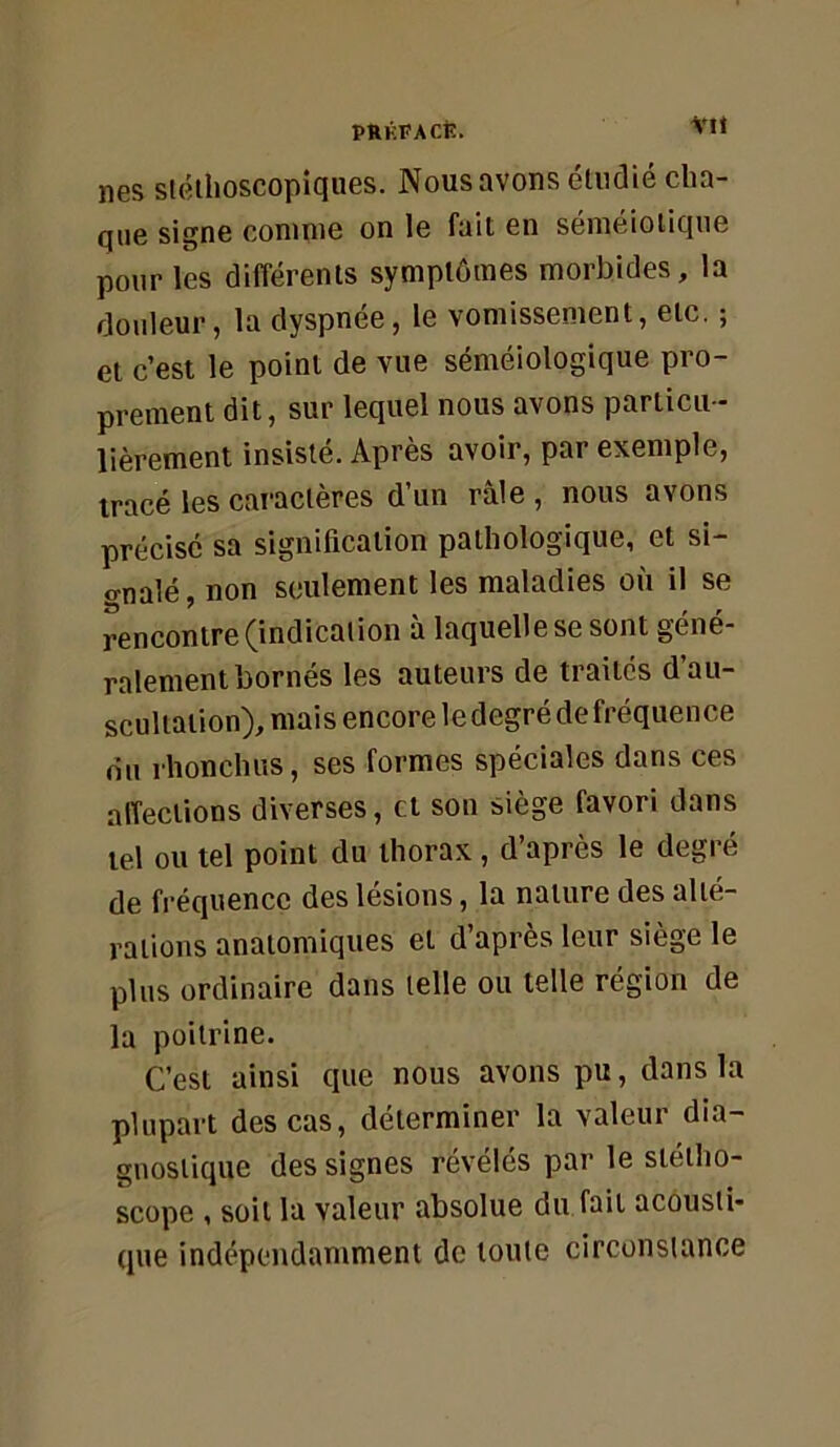 VU nés sléihoscopiques. Nous avons étiidié cha- que signe comme on le fait en séméiotique pour les différents symptômes morbides, la do\ileur, la dyspnée, le vomissement, etc. ; et c’est le point de vue séméiologique pro- prement dit, sur lequel nous avons particu- lièrement insisté. Après avoir, par exemple, tracé les caractères d’un râle , nous avons précisé sa signification pathologique, et si- o-nalé, non seulement les maladies où il se rencontre ^indication a laquelle se sont géné- ralement bornés les auteurs de traites d’au- scultation), mais encore le degré de fréquence du rhoncluîs, ses formes spéciales dans ces affections diverses, et son siège favori dans tel ou tel point du thorax, d’après le degré de fréquence des lésions, la nature des alté- rations anatomiques et d apres leur siégé le plus ordinaire dans telle ou telle région de la poitrine. C’est ainsi que nous avons pu, dans la plupart des cas, déterminer la valeur dia- gnostique des signes révélés par le stétho- scope , soit la valeur absolue du fait acousti- que indépendamment de toute circonstance