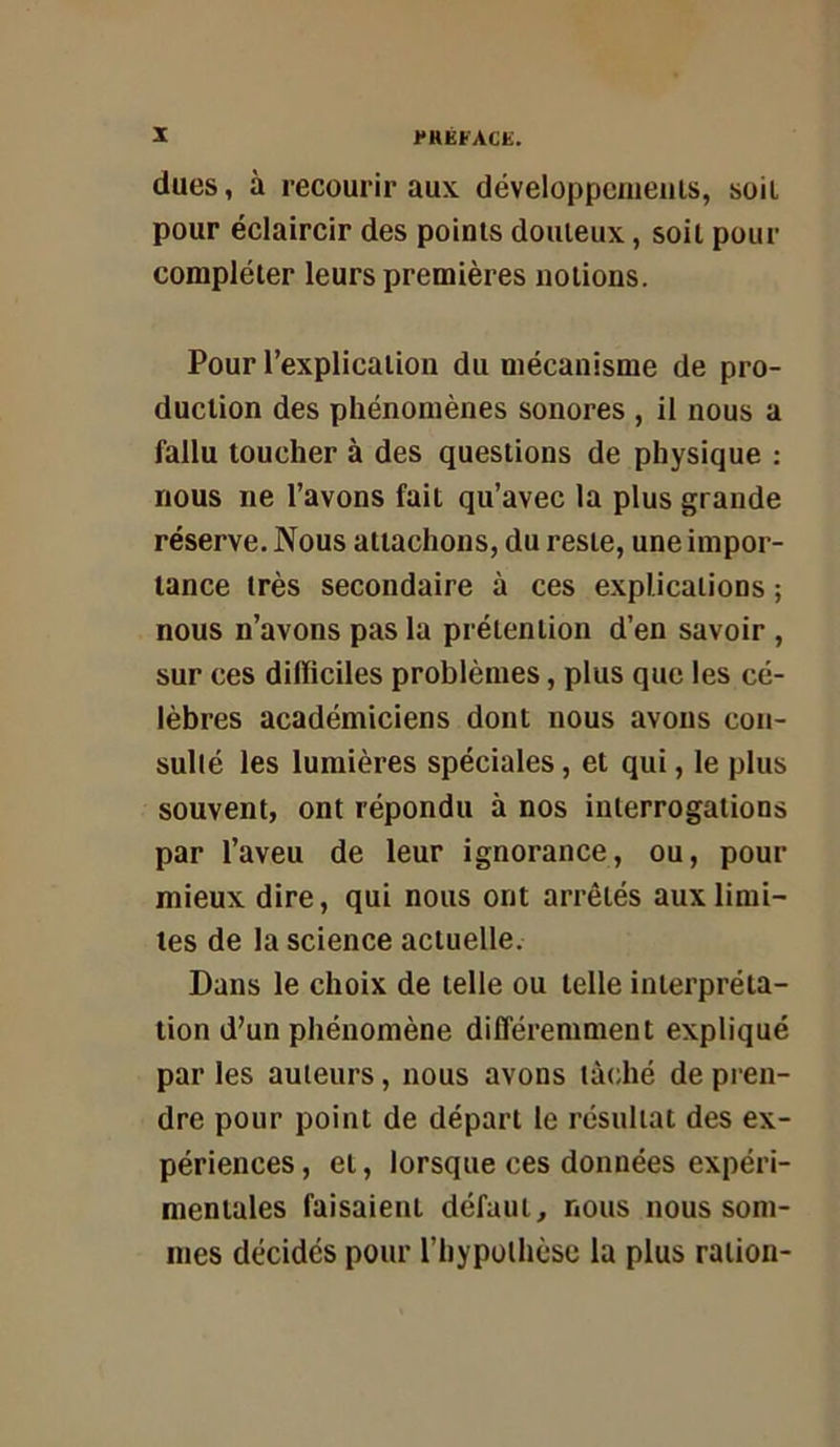 dues, à recourir aux développeuieiils, soit pour éclaircir des points douteux, soit pour compléter leurs premières notions. Pour l’explication du mécanisme de pro- duction des phénomènes sonores , il nous a fallu toucher à des questions de physique : nous ne l’avons fait qu’avec la plus grande réserve. Nous attachons, du reste, une impor- tance très secondaire à ces explications -, nous n’avons pas la prétention d’en savoir , sur ces difficiles problèmes, plus que les cé- lèbres académiciens dont nous avons con- sullé les lumières spéciales, et qui, le plus souvent, ont répondu à nos interrogations par l’aveu de leur ignorance, ou, pour mieux dire, qui nous ont arrêtés aux limi- tes de la science actuelle. Dans le choix de telle ou telle interpréta- tion d’un phénomène différemment expliqué par les auteurs, nous avons tà<;hé de pren- dre pour point de départ le résultat des ex- périences , et, lorsque ces données expéri- mentales faisaient défaut, nous nous som- mes décides pour riiypolhèsc la plus ration-