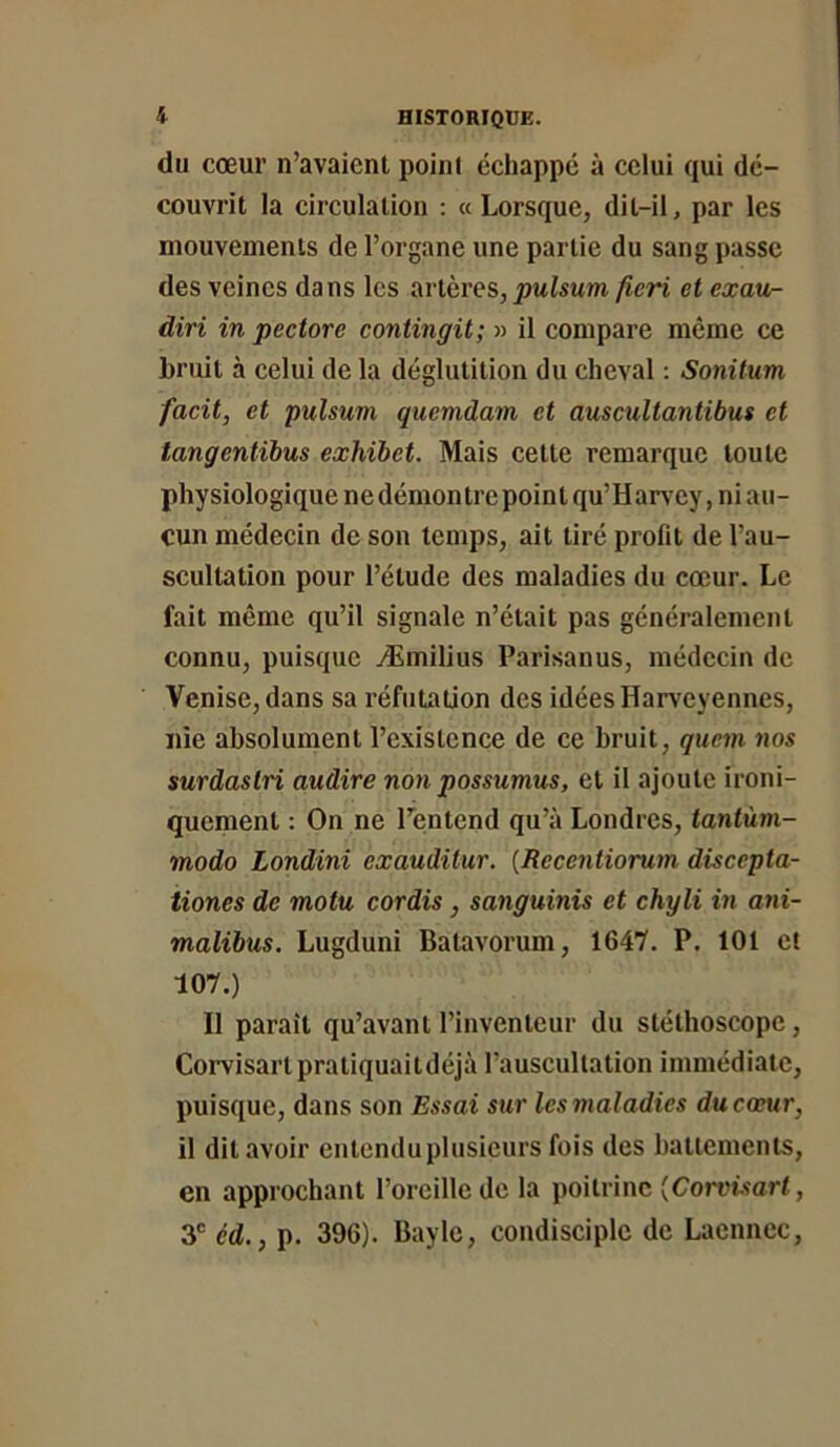 du cœur n’avaienl point échappé à celui qui dé- couvrit la circulation : «Lorsque, dit-il, par les mouvements de l’organe une partie du sang passe des veines dans les artères, pulsum ficri et exau- diri in pectore contingit; » il compare même ce bruit à celui de la déglutition du cheval ; Sonitum facit, et pulsum quemdam et auscultantibus et tangentihus exhibet. Mais cette remarque toute physiologique ne démontre point qu’Harv^ey, ni au- cun médecin de son temps, ait tiré profit de l’au- scultation pour l’étude des maladies du cœur. Le fait même qu’il signale n’était pas généralement connu, puisque Æmilius Parisanus, médecin de Venise, dans sa réfutation des idées Harveyennes, nie absolument l’existence de ce bruit, quem nos surdastri audire non possumus, et il ajoute ironi- quement : On ne l’entend qu’à Londres, tantùm- modo Londini exauditur. (Recentiorum discepta- tiones de motu cordis, sanguinis et chyli in ani- malibus. Lugduni Batavorum, 1647. P. 101 et 107.) Il paraît qu’avant l’inventeur du stéthoscope, Corvisartpratiquaitdéjà l’auscultation immédiate, puisque, dans son Essai sur les maladies ducoeur, il dit avoir entenduplusieurs fois des battements, en approchant l’oreille de la poitrine (Con't-îort, 3” éd., p. 396). Bayle, condisciple de Laennec,