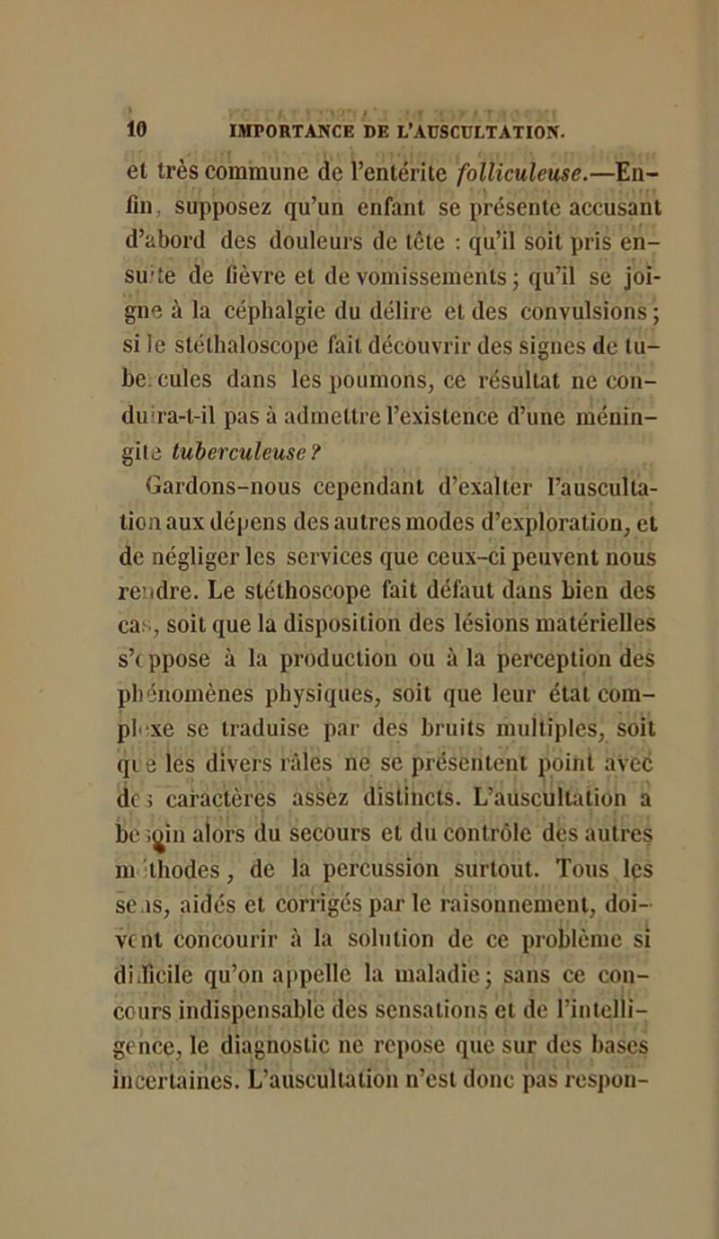 et très commune de l’entérite folliculeuse.—En- fin supposez qu’un enfant se présente accusant d’abord des douleurs de tête : qu’il soit pris en- su'te de fièvre et de vomissements j qu’il se joi- gne à la céphalgie du délire et des convulsions ; si le stéthaloscope fait découvrir des signes de tu- be. cules dans les poumons, ce résultat ne con- duira-t-il pas à admettre l’existence d’une ménin- gite tuberculeuse? Gardons-nous cependant d’exalter l’ausculta- tion aux dépens des autres modes d’exploration, et de négliger les services que ceux-ci peuvent nous re’idre. Le stéthoscope fait défaut dans Lien des cas, soit que la disposition des lésions matérielles s’ippose à la production ou à la perception des phénomènes physiques, soit que leur état com- plexe se traduise par des bruits multiples, soit qi e les divers râles ne se présentent point avec de ; caractères assez distincts. L’auscultation a bc ijjin alors du secours et du contrôle des autres m thodes, de la percussion surtout. Tous les se as, aidés et corrigés par le raisonnement, doi- vent concourir à la solution de ce problème si diificile qu’on a|)pelle la maladie; sans ce con- cours indispensable des sensations et de rinlclli- gence, le diagnostic ne repose que sur des bases incertaines. L’auscultation n’est donc pas respon-