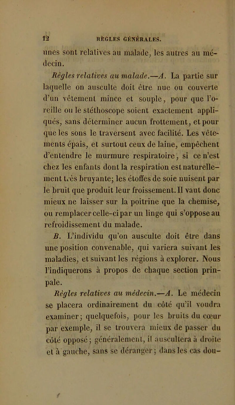 unes sont relatives au malade, les autres au mé- decin. Règles relatives au malade.—A. La partie sur laquelle on ausculte doit être nue ou couverte d’un vêtement mince et souple, pour que l’o- reille ou le stéthoscope soient exactement appli- qués, sans déterminer aucun frottement, et pour que les sons le traversent avec facilité. Les vête- ments épais, et surtout ceux de laine, empêchent d’entendre le murmure respiratoire, si ce n’est chez les enfants dont la respiration est naturelle- ment très bruyante; les étoffes de soie nuisent par le bruit que produit leur froissement. II vaut donc mieux ne laisser sur la poitrine que la chemise, ou remplacer celle-ci par un linge qui s’oppose au refroidissement du malade. B. L’individu qu’on ausculte doit être dans une position convenable, qui variera suivant les maladies, et suivant les régions à explorer. Nous l’indiquerons à propos de chaque section prin- pale. Règles relatives au médecin.—A. Le médecin se placera ordinairement du côté (ju’il voudra examiner; quelquefois, pour les bruits du cœur par exemple, il se trouvcia mieux de passer du coté opposé; généralement, il auscultera à droite et à gauche, sans se déranger; dans les cas don-