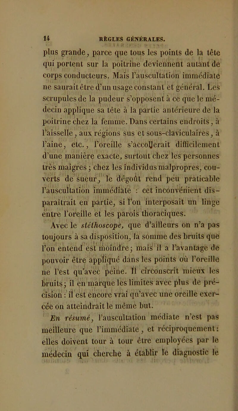 plus grande, parce que tous les points de la tête qui portent sur la poitrine deviennent autant de coi'ps conducteurs. Mais l’auscultation immédiate ne saurait être d’un usage constant et général. Les scrupules de la pudeur s’opposent à ce que le mé- decin applique sa tête à la partie antérieure de la poitrine chez la femme. Dans certains endroits, à l’aisselle, aux régions sus et sous-claviculaires, à l’aine, etc., l’oreille s’accoUerait difficilement d’une manière exacte, surtout chez les personnes très maigres ; chez les individus malpropres, cou- verts de sueur, le dégoût rend peu praticable l’auscultation immédiate : cet inconvénient dis- paraîtrait en partie, si l’on interposait un linge entre l’oreille et les parois thoraciques. Avec le stéthoscope, que d’ailleurs on n’a pas toujours à sa disposition, la somme des bruits que l’on*entend est moindre; mais il a l’avantage de pouvoir être appliqué dans les points où l’oreille ne l’est qu’avec peine. Il circonscrit mieux tes bruits; il en marque les limites avec plus de pré- cision : il est encore vrai qu’avec une oreille exer- cée on atteindrait le même but. En résumé, l’auscultation médiate n’est pas meilleure que l’imniédiaie, et réciproquement: elles doivent tour à tour être employées par le médecin qui cherche à établir le diagnostic le