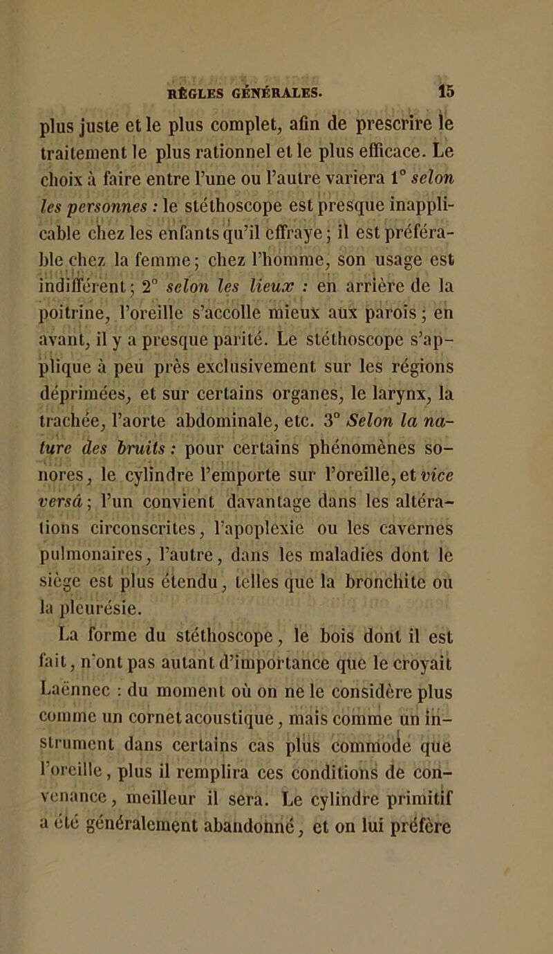 plus juste et le plus complet, afin de prescrire le traitement le plus rationnel et le plus efficace. Le choix à faire entre l’une ou l’autre variera 1“ selon les personnes : le stéthoscope est presque inappli- cable chez les enfants qu’il effraye; il est préféra- ble chez la femme; chez l’homme, son usage est indifférent; 2° selon les lieux : en arrière de la poitrine, l’oreille s’aecolle mieux aux parois ; en avant, il y a presque parité. Le stéthoscope s’ap- plique à peu près exclusivement sur les régions déprimées, et sur certains organes, le larynx, la trachée, l’aorte abdominale, ete. 3° Selon la na- ture des bruits ; pour certains phénomènes so- nores, le cylindre l’emporte sur l’oreille, et wee versa; l’un convient davantage dans les altéra- tions eirconscrites, l’apoplexie ou les cavernes pulmonaires, l’autre, dans les maladies dont le siège est plus étendu, telles que la bronchite ou la pleurésie. La forme du stéthoscope, le bois dont il est fait, n'ont pas autant d’importance que le croyait Laënnec ; du moment où on ne le eonsidère plus comme un cornet acoustique, mais comme un in- strument dans certains cas plus commode que l’oreille, plus il remplira ces conditions de con- venance, meilleur il sera. Le cylindre primitif a été généralement abandonne, et on lui préfère