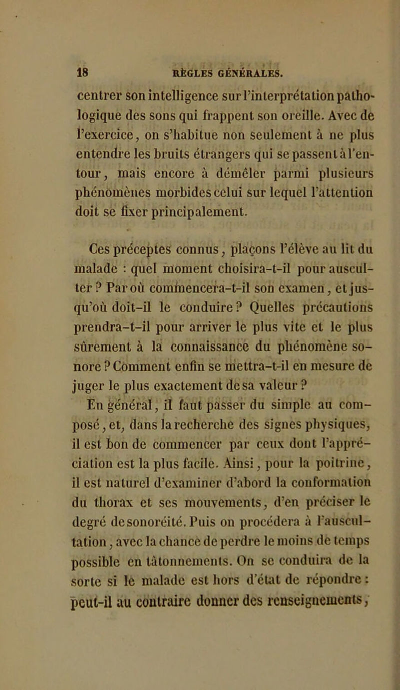 centrer son intelligence sur l’interprétation patho- logique des sons qui frappent son oreille. Avec de l’exercice, on s’habitue non seulement à ne plus entendre les bruits étrangers qui se passent à l’en- tour, mais encore à démêler parmi plusieurs phénomènes morbides celui sur lequel l’attention doit se fixer principalement. Ces préceptes connus, plaçons l’élève au lit du malade : quel moment choisira-t-il pour auscul- ter ? Par où commencera-t-il son examen, et jus- qu’où doit-il le conduire ? Quelles précautions prendra-t-il pour arriver le plus vite et le plus sûrement à la connaissance du phénomène so- nore ? Comment enfin se rriettra-t-il en mesure de juger le plus exactement de sa valeur ? En général, il faut passer du simple au com- posé , et, dans larecherche des signes physiques, il est bon de commencer par ceux dont l’appré- ciation est la plus facile. Ainsi, pour la poitrine, il est naturel d’examiner d’abord la conformation du thorax et ses mouvements, d’en préciser le degré desonoréité. Puis on procédera à l’auscul- tation , avec la chance de perdre le moins de temps possible en tâtonnements. On se conduira de la sorte si le malade est hors d’éu\t de répondre : pcul-il au contraire donner des renseignements,