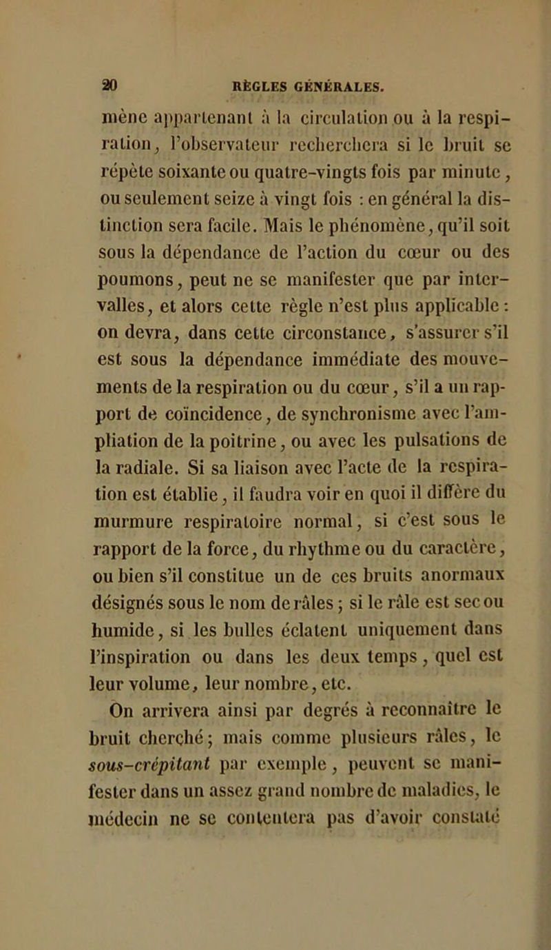 mène apparlcnant à la circiilalLon ou à la respi- ralion^ l’observalcur rcclierclicra si le Inuit se répète soixante ou quatre-vingts fois par minute, ou seulement seize à vingt fois ; en général la dis- tinction sera facile. Mais le phénomène, qu’il soit sous la dépendance de l’action du cœur ou des poumons, peut ne se manifester que par inter- valles, et alors cette règle n’est plus applicable: on devra, dans cette circonstance, s’assurer s’il est sous la dépendance immédiate des mouve- ments de la respiration ou du cœur, s’il a un rap- port de coïncidence, de synchronisme avec l’aiii- pliation de la poitrine, ou avec les pulsations de la radiale. Si sa liaison avec l’acte de la respira- tion est établie, il faudra voir en quoi il diffère du murmure respiratoire normal, si c’est sous le rapport de la force, du rhythrae ou du caractère, ou bien s’il constitue un de ces bruits anormaux désignés sous le nom de râles ; si le râle est sec ou humide, si les bulles éclatent uniquement dans l’inspiration ou dans les deux temps, quel est leur volume, leur nombre, etc. On arrivera ainsi par degrés à reconnaître le bruit cherché; mais comme plusieurs râles, le sous-crépitant par exemple, peuvent se mani- fester dans un assez grand nombre de maladies, le médecin ne se conloutcra pas d’avoir constaté