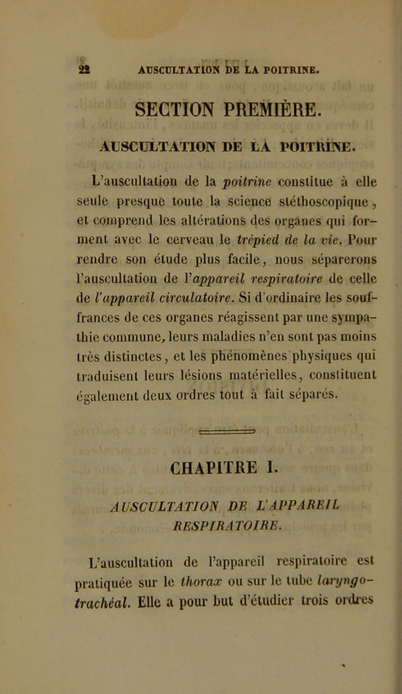 » AUSCULTATION DE LA POITRINE. SECTION PREMIÈRE. AUSCULTATIOIV DE LA POlTlUmiE. L’auscultation de la poitrine constitue à elle seule presque toute la science stéthoscopique, et comprend les altérations des organes qui for- ment avee le cerveau le trépied de la vie. Pour rendre son étude plus facile, nous séparerons l’auscultation de Vappareil respiratoire de celle de Vappareil circulatoire. Si d’ordinaire les souf- frances de ces organes réagissent par une sympa- thie commune, leurs maladies n’en sont pas moins très distinctes, et les phénomènes physiques qui traduisent leurs lésions matérielles, conslituent également deux ordres tout à fait séparés. CHAPITRE 1. AUSCULTATION DE L’APPAREIL RESPIRATOIRE. L’auscultation de l’appareil respiratoire est pratiquée sur le thorasc ou sur le tube laryngo- trachéal. Elle a pour but d’étudier trois ordres