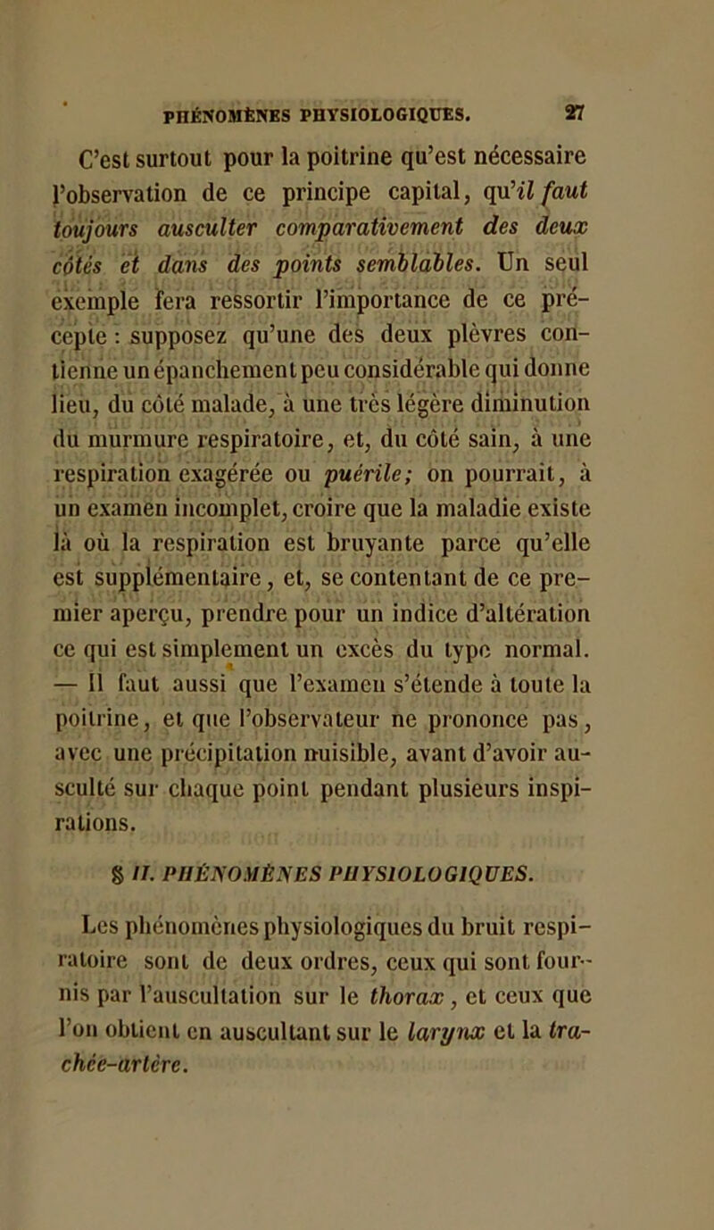 C’est surtout pour la poitrine qu’est nécessaire l’observation de ce principe capital, quHl faut toujours ausculter comparativement des deux cotés éï dans des points semilailes. Un seul exemple fera ressortir l’importance de ce pré- cepte : supposez qu’une des deux plèvres con- tienne un épanchement peu considérable qui donne lieu, du côté malade, à une très légère diminution du murmure respiratoire, et, du côté sain, à une respiration exagérée ou puérile; on pourrait, à un examen incomplet, croire que la maladie existe là où la respiration est bruyante parce qu’elle esi, supplémentaire, et, se contentant de ce pre- mier aperçu, prendre pour un indice d’altération ce qui est simplement un excès du type normal. — 11 faut aussi que rexamcn s’étende à toute la poitrine, et que l’observateur ne prononce pas, avec une précipitation nuisible, avant d’avoir au- sculté sur chaque point pendant plusieurs inspi- rations. g //. PHÉNOMÈNES PHYSIOLOGIQUES. Les phénomènes physiologiques du bruit respi- ratoire sont de deux ordres, ceux qui sont four- nis par l’auscultation sur le thorax, et ceux que l’on obtient en auscultant sur le larynx et la tra- chée-artère.