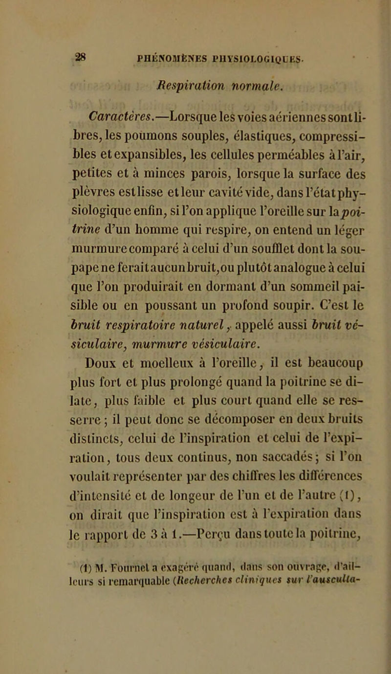 Respiration normale. Caractères.—Lorsque les voies aériennes sont li- bres, les poumons souples, élastiques, compressi- bles et expansibles, les cellules perméables à l’air, petites et à minces parois, lorsque la surface des plèvres estlisse etleur cavité vide, dansl’étatphy- siologique enfin, si l’on applique l’oreille sur \0ipoi- trine d’un homme qui respire, on entend un léger murmure comparé à celui d’un soufflet dont la sou- pape ne feraitaucunbruit,ou plutôt analogue à celui que l’on produirait en dormant d’un sommeil pai- sible ou en poussant un profond soupir. C’est le hruit respiratoire naturel,, appelé aussi bruit vé- siculaire, murmure vésiculaire. Doux et moelleux à l’oreille, il est beaucoup plus fort et plus prolongé quand la poitrine se di- late, plus faible et plus court quand elle se res- serre ; il peut donc se décomposer en deux bruits distincts, celui de l’inspiration et celui de l’expi- ration, tous deux continus, non saccadés; si l’on voulait représenter par des chilTres les différences d’intensité et de longeur de l’un et de l’autre (t), on dirait que l’inspiration est à l’expiration dans le rapport de 3 à 1.—Perçu dans toute la poitrine, (1) M. Fouriifita «xagihr quaml, dans son ouvrage, d'ail- leurs si remarquable (Recherches cliniques sur l’auscuUa-