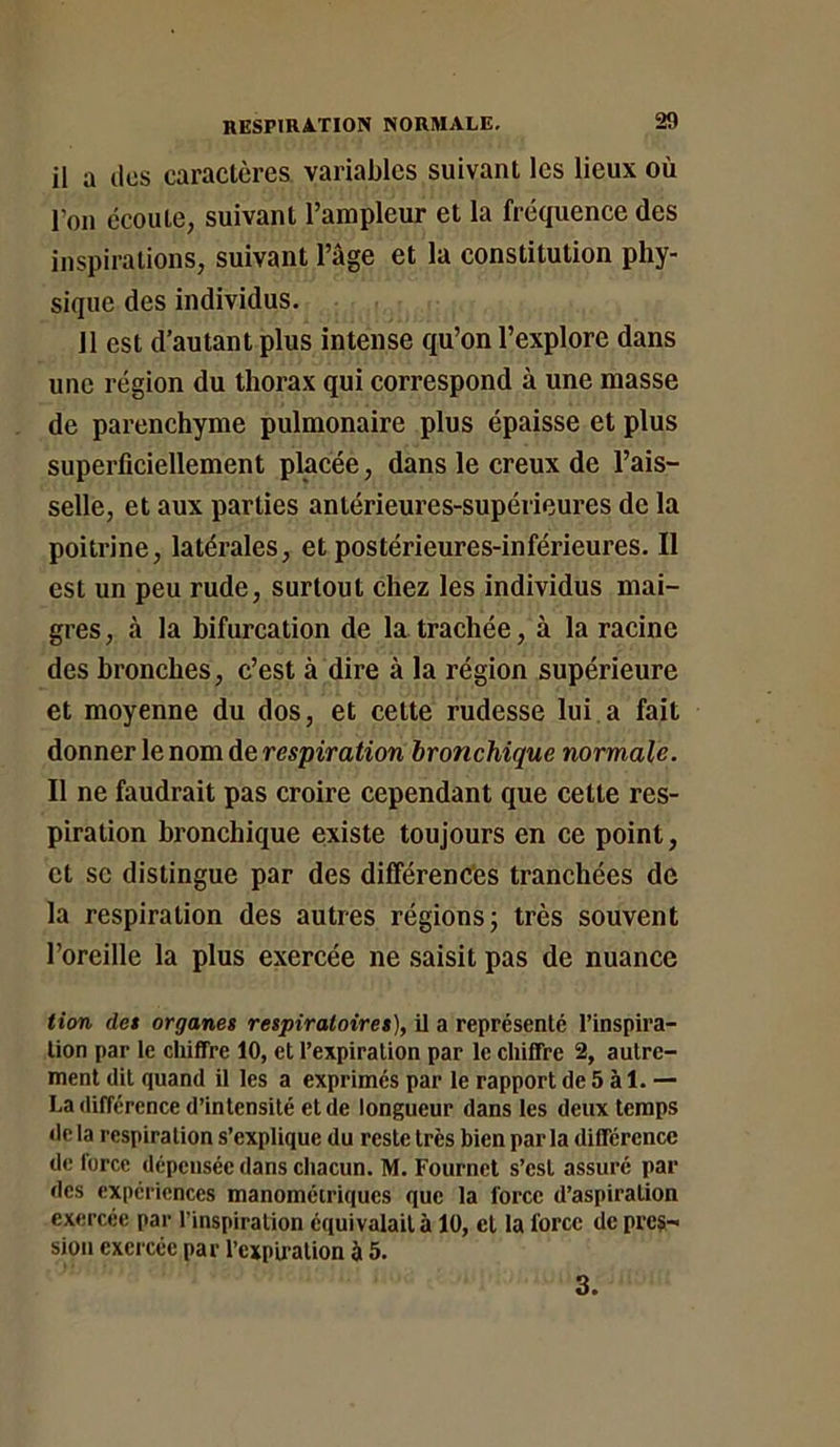 il a (les caractères variables suivant les lieux où l’on écoute, suivant l’ampleur et la fréquence des inspirations, suivant l’âge et la constitution phy- sique des individus. 11 est d’autant plus intense qu’on l’explore dans une région du thorax qui correspond à une masse de parenchyme pulmonaire plus épaisse et plus superficiellement placée, dans le creux de l’ais- selle, et aux parties antérieures-supérieures de la poitrine, latérales, et postérieures-inférieures. Il est un peu rude, surtout chez les individus mai- gres , à la bifurcation de la trachée, à la racine des bronches, c’est à dire à la région supérieure et moyenne du dos, et cette rudesse lui a fait donner le nom de respiration bronchique normale. Il ne faudrait pas croire cependant que cette res- piration bronchique existe toujours en ce point, et se distingue par des différences tranchées de la respiration des autres régions; très souvent l’oreille la plus exercée ne saisit pas de nuance tion des organes respiratoires), il a représenté l’inspira- tion par le chiffre 10, et l’expiration par le chiffre 2, autre- ment dit quand il les a exprimés par le rapport de 5 à I. — La différence d’intensité et de longueur dans les deux temps de la respiration s’explique du reste très bien par la différence de lorcc dépensée dans chacun. M. Fournct s’est assuré par des expériences manoméiriques que la force d’aspiration exercée par l’inspiration équivalait à 10, et la force de pres- sion exercée par l’expu-ation à 5. 3.