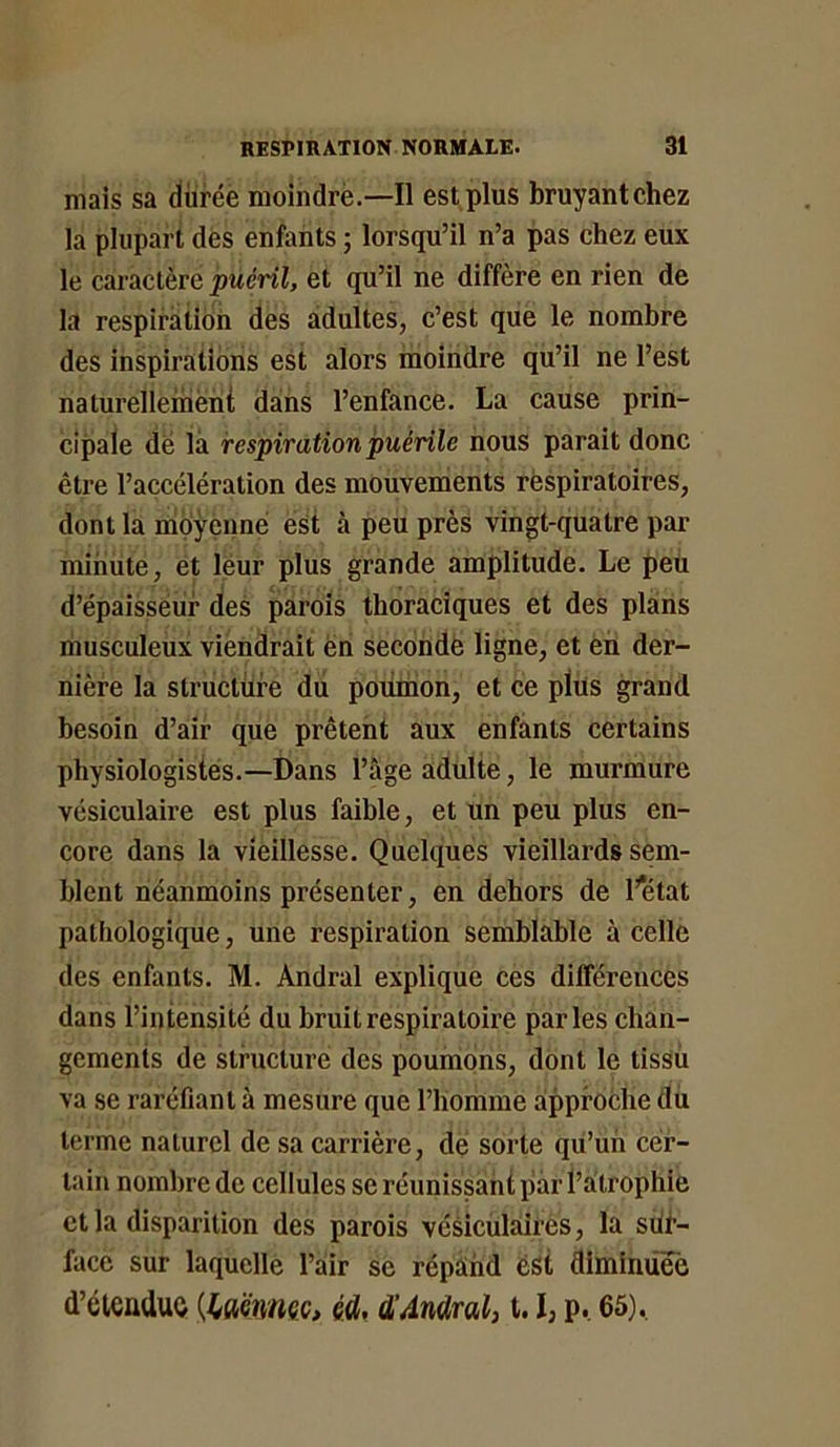 mais sa durée moindrè.—Il est plus bruyant chez la plupart dès enfants ; lorsqu’il n’a pas chez eux le caractère puéril, et qu’il ne diffère en rien de la respiration des adultes, c’est que le nombre des inspirations est alors moindre qu’il ne l’est naturellemëni dans l’enfance. La cause prin- cipale de là respiration puérile nous parait donc être l’accélération des mouvements respiratoires, dont la mpyçnné est à peu près vingt-quatre par minute, et léur plus grande amplitude. Le peü d’épaisseur des parois thoraciques et des plans musculeux viendrait en secondé ligne, et en der- nière la structure du poiimon, et ce plus grand besoin d’air que prêtent aux enfants certains physiologistes.—Dans l’âge adulte, le murmure vésiculaire est plus faible, et un peu plus en- core dans la vieillesse. Quelques vieillards sem- blent néanmoins présenter, en dehors de l’état pathologique, une respiration semblable à celle des enfants. M. Andral explique ces différences dans l’intensité du bruit respiratoire parles chan- gements de structure des poumons, dont le tissu va se raréfiant à mesure que l’homme approche du terme naturel de sa carrière, de sorte qu’un cer- tain nombre de cellules se réunissant par l’a trophie et la disparition des parois vésiculaires, la siit’- face sur laquelle l’air se répàhd est diminûëë d’éleaduô [iaonmc, étl, d’Andral) 1.1, p. 65).