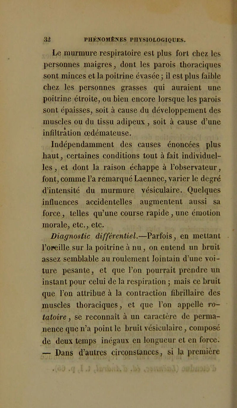 Le murmure respiratoire est plus fort chez les personnes maigres, dont les parois thoraciques sont minces et la poitrine évasée; il est plus faihle chez les personnes grasses qui auraient une poitrine étroite, ou bien encore lorsque les parois sont épaisses, soit à cause du développement des muscles ou du tissu adipeux, soit à cause d’une infiltration œdémateuse. Indépendamment des causes énoncées plus haut, certaines conditions tout à fait individuel- les , et dont la raison échappe à l’observateur, font, comme l’a remarqué Laennec, varier le degré d’intensité du murmure vésiculaire. Quelques influences accidentelles augmentent aussi sa force, telles qu’une course rapide, une émotion morale, etc., etc. Diagnostic différentiel.—Parfois, en mettant l’oreille sur la poitrine à nu, on entend un bruit assez semblable au roulement lointain d’une voi- ture pesante, et que l’on pourrait prendre un instant pour celui de la respiration ; mais ce bruit que l’on attribue à la contraction fibrillaire des muscles thoraciques, et que l’on appelle ro- tatoire , se reconnaît à un caractère de perma- nence que n’a point le bruit vésiculaire, composé de deux temps inégaux en longueur et en force. — Dans d’autres circonstances, si la première