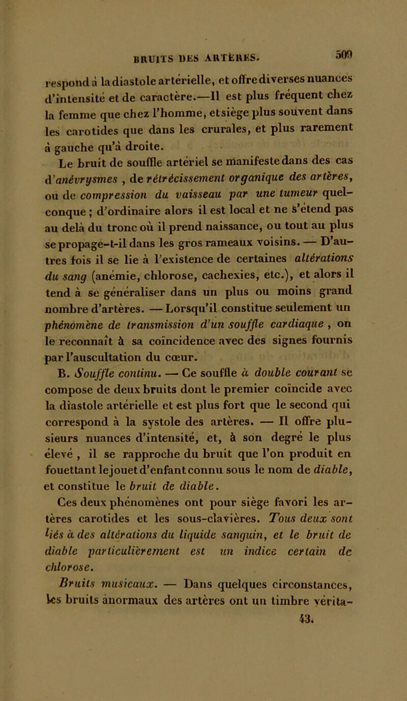 respondà la diastole artérielle, et offre diverses nuances d’intensité et de caractère.—11 est plus fréquent cliez la femme que ehez l’homme, etsiège plus souvent dans les carotides que dans les crurales, et plus rarement à gauche qu’à droite. Le bruit de souffle artériel se manifeste dans des cas à’anévrysmes , de rétrécissement organique des artères, ou de compression du vaisseau par une tumeur quel- conque ; d’ordinaire alors il est local et ne s’étend pas au delà du tronc où il prend naissance, ou tout au plus se propage-t-il dans les gros rameaux voisins. — D’au- tres fois il se lie à l’existence de certaines altérations du sang (anémie, chlorose, cachexies, etc.), et alors il tend à se généraliser dans un plus ou moins grand nombre d’artères. —Lorsqu’il constitue seulement un phénomène de transmission d’un souffle cardiaque , on le reconnaît à sa coïncidence avec des signes fournis par l’auscultation du cœur. B. Souffle continu. — Ce souffle à double courant se compose de deux bruits dont le premier coïncide avec la diastole artérielle et est plus fort que le second qui correspond à la systole des artères. — 11 offre plu- sieurs nuances d’intensité, et, à son degré le plus élevé , il se rapproche du bruit que l’on produit en fouettant lejouet d’enfant connu sous le nom de diable, et constitue \o bruit de diable. Ces deux phénomènes ont pour siège favori les ar- tères carotides et les sous-clavières. Tous deux sont liés à des altérations du liquide sanguin, et le bruit de diable particulièrement est un indice certain de chlorose. Bruits musicaux. — Dans quelques circonstances, les bruits anormaux des artères ont un timbre yérita- 43.