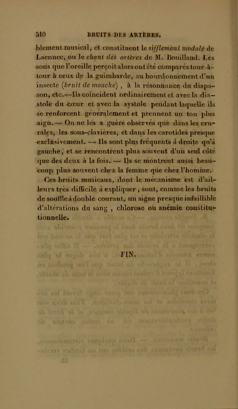 blcmetil musical, et constituent le sifflement modulé de Laennec, ou le chant des artères de M. Bouillaud. Les sons que l’oreille perçoit alors ont été comparés tour-à- lour à ceux de la guimbarde, au bourdonnement d’un insecte [briih de mouche) , à la résonnance du diapa- son, etc.—Ils coïncident ordinairement et ayecla dia- stole du cœur et avec la systole pendant laquelle Us se renforcent généralement et prennent un ton plus aigu. — On ne les a guère observés qiie dans les cru- rales, les sous-clavières, et dans les carotides presque exclusivement. — Ils sont plus fréquents à droite qu’à gauche, et se rencontrent plus souvent d’un seul côté que des deux à la fois. — Ils se montrent aussi beau- coup plus souvent chez la femme que chez l’homme. Ges bruits musicaux, dont le mécanisme est d’ail- leurs très dilScile à expliquer , sont, comme les bruits de souHleà double courant, un signe presque infaillible d’altérations du sang , chlorose ou anémie constitu- tionnelle. FIN,