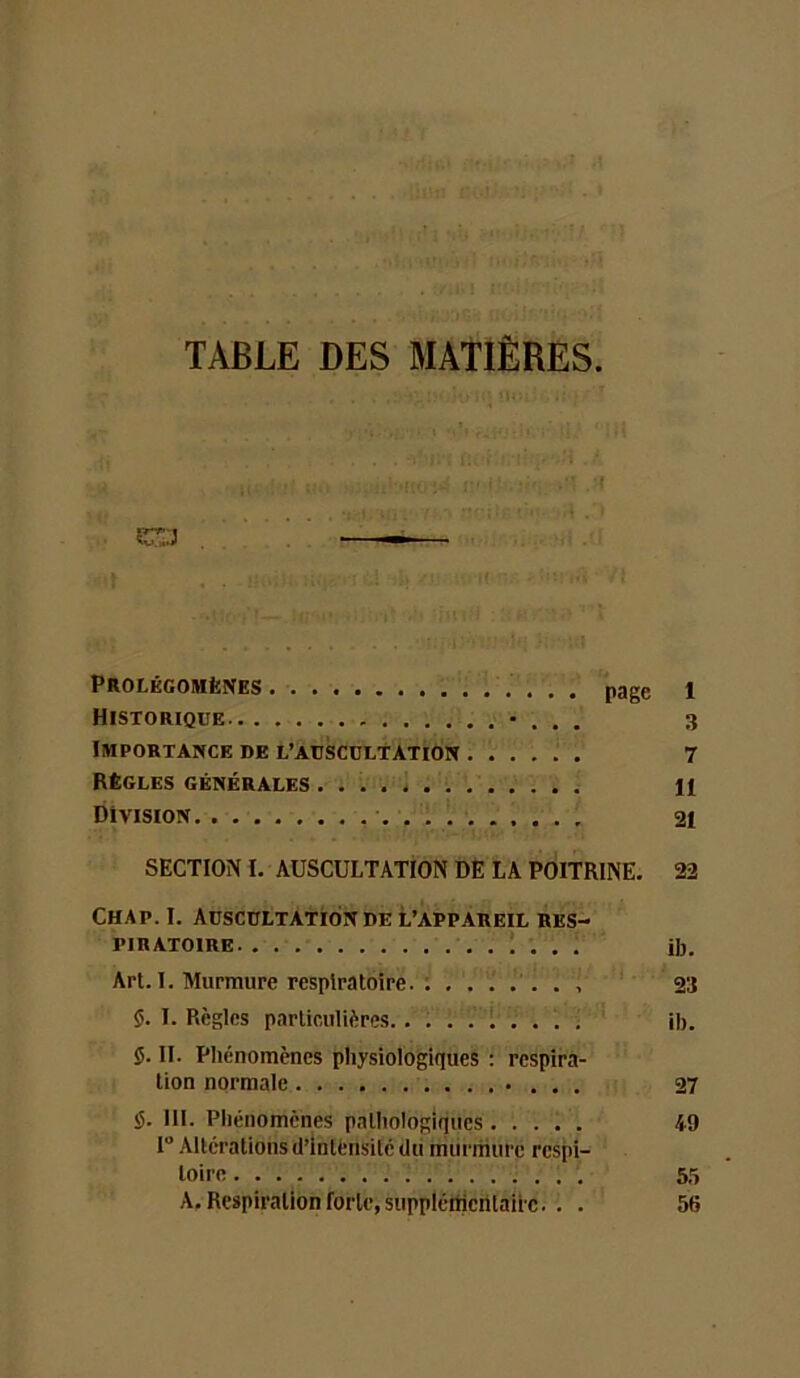 TABLE DES MATIÈRES ( .. .1 CT . — K ' Prolégomènes page 1 Historique • . , . 3 Importance de l’auscultation 7 Règles générales H Division 21 SECTION I. AUSCULTATION DÈ LA POITRINE. 22 Chap. I. Auscultation DE l’appareil res- piratoire . î . . . ib. Art. I. Murmure respiratoire. : ....... 23 5. I. Règles particulières L . . . . ib. 5. II. Phénomènes physiologiques ; respira- tion normale • . . . 27 5. III. Phénomènes pathologiques 49 1“ Altérations d’intensité dii murmure respi- toire 55 A. Respiration forte, suppléiticntaiie. . . 56