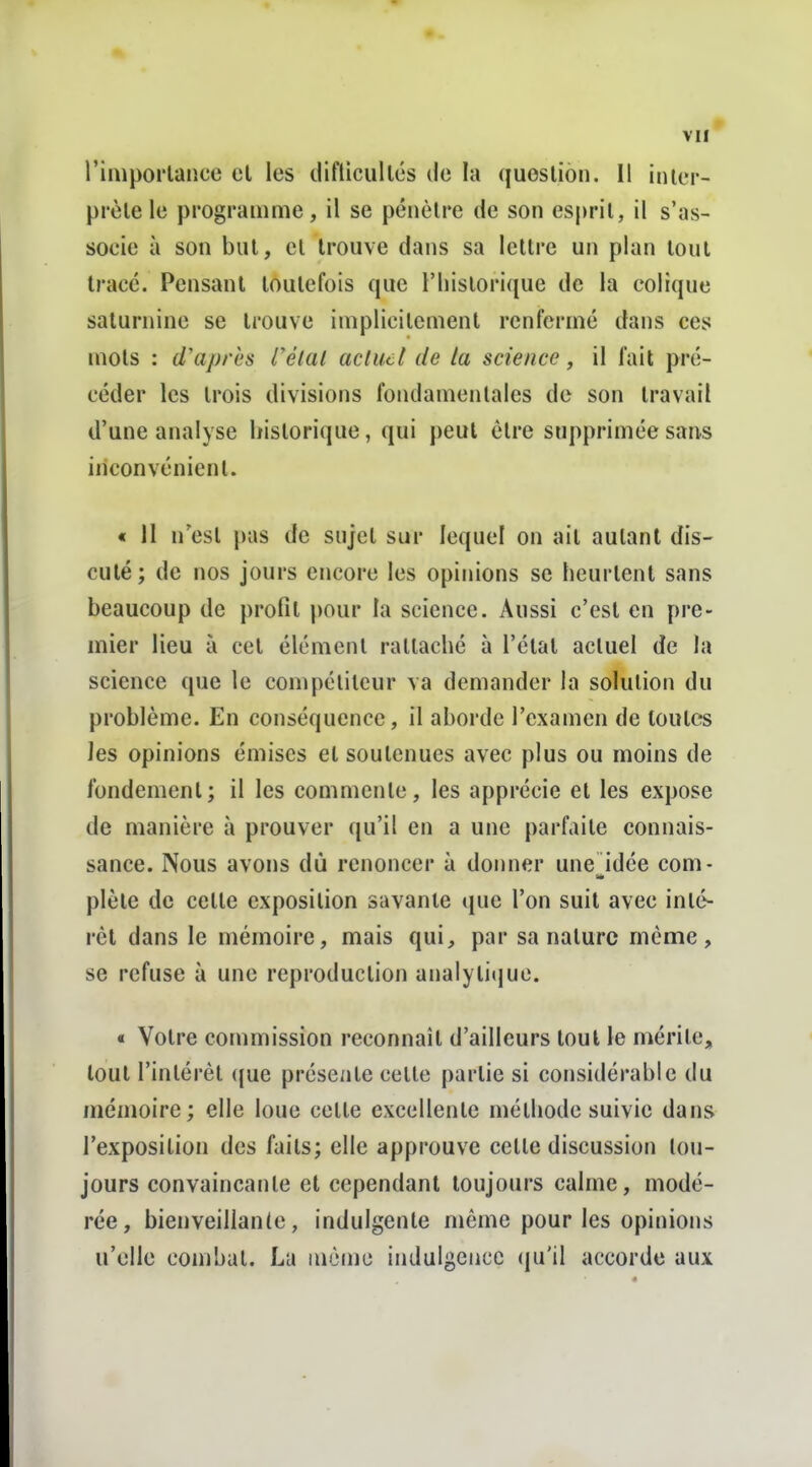 l'imporlaucc el les ilifticullôs de la quoslion. Il inier- prèle le programme, il se pénètre de son esprit, il s'as- socie à son but, et trouve dans sa lettre un plan tout trace. Pensant toutefois que l'iuslorique de la colique saturnine se trouve implicitement renfermé dans ces mots : d\iprcs rélal acluct de la science, il l'ait pré- céder les trois divisions fondamentales de son travail d'une analyse historique, qui peut être supprimée sans inconvénient. « 11 n'est pas de sujet sur lequel on ail autant dis- cuté; de nos jours encore les opinions se heurtent sans beaucoup de profit pour la science. Aussi c'est en pre- mier lieu à cet élément rattaché à l'état actuel de la science que le compétiteur va demander la solution du problème. En conséquence, il aborde l'examen de toutes les opinions émises el soutenues avec plus ou moins de fondement; il les commente, les apprécie el les expose de manière à prouver qu'il en a une parfaite connais- sance. Nous avons dù renoncer à donner une idée corn- plèle de cette exposition savante que l'on suit avec inté- rêt dans le mémoire, mais qui, par sa nature même, se refuse à une reproduction analyli(iuc. « Votre commission reconnaît d'ailleurs tout le mérite, tout l'intérêt ({ue présente celte partie si considérable du mémoire; elle loue celte excellente méthode suivie dans l'exposilion des faits; elle approuve cette discussion tou- jours convaincante et cependant toujours calme, modé- rée, bienveillante, indulgente même pour les opinions u'elle combat. La même indulgence (ju'il accorde aux