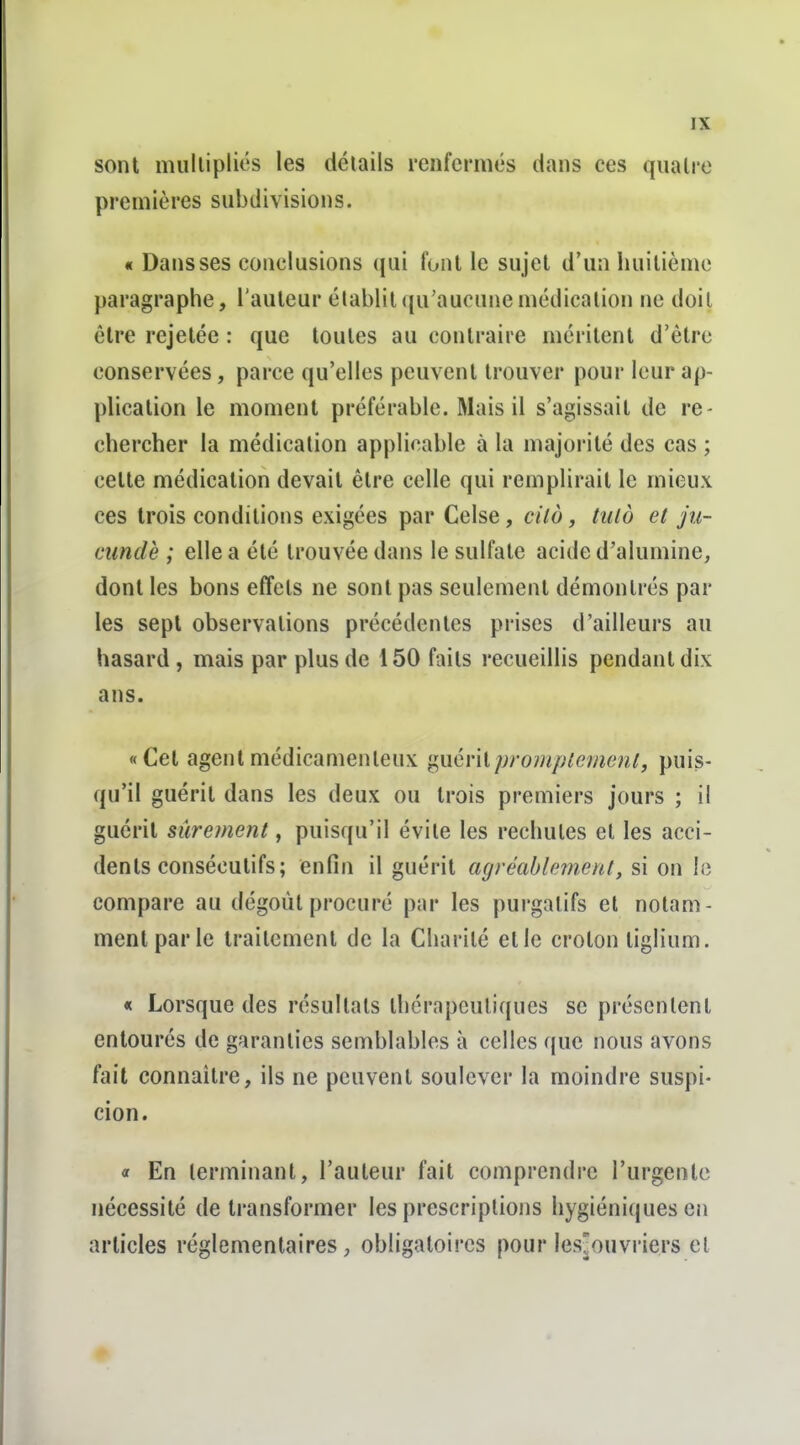 sont miillipliés les détails renfermés dans ces quatre premières stibdivisions. « Dans ses conclusions qui font le sujet d'un huitième paragraphe, l'auteur établit qu'aucune médication ne doit être rejetée : que toutes au contraire méritent d'être conservées, parce qu'elles peuvent trouver pour leur ap- plication le moment préférable. Mais il s'agissait de re- chercher la médication applicable à la majorité des cas ; celte médication devait être celle qui remplirait le mieux ces trois conditions exigées par Celse, cild, tulo et jii- cimdè ; elle a été trouvée dans le sulfate acide d'alumine, dont les bons effets ne sont pas seulement démontrés par les sept observations précédentes prises d'ailleurs au hasard, mais par plus de 150 faits recueillis pendant dix ans. «Cet agent médicamenteux '^uévilpromplemenl, puis- qu'il guérit dans les deux ou trois premiers jours ; il guérit sûrement, puisqu'il évite les rechutes et les acci- dents consécutifs; enfin il guérit CKjréablement, si on le compare au dégoût procuré par les purgatifs et notam- ment par le traitement de la Charité et le croton tiglium. « Lorsque des résultats thérapeutiques se présentent entourés de garanties semblables à celles que nous avons fait connaître, ils ne peuvent soulever la moindre suspi- cion. « En terminant, l'auteur fait comprendre l'urgente nécessité de transformer les prescriptions hygiéniques en articles réglementaires, obligatoires pour lesjouvriers et