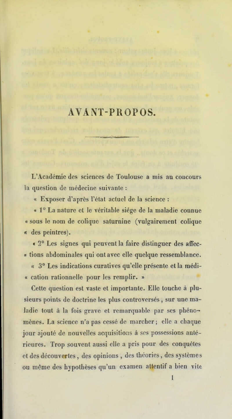 AVANT-PROPOS L'Académie des sciences de Toulouse a mis au concours la question de médecine suivante : « Exposer d'après l'état actuel de la science : « 1 La nature et le véritable siège de la maladie connue « sous le nom de colique saturnine (vulgairement colique « des peintres). « 2® Les signes qui peuvent la faire distinguer des affec- « tions abdominales qui ont avec elle quelque ressemblance. « 3° Les indications curatives qu'elle présente et la raédi- « cation rationnelle pour les remplir. » Cette question est vaste et importante. Elle touche à plu- sieurs points de doctrine les plus controversés, sur une ma- ladie tout à la fois grave et remarquable par ses phéno- mènes. La science n'a pas cessé de marcher; elle a chaque jour ajouté de nouvelles acquisitions à ses possessions anté- rieures. Trop souvent aussi elle a pris pour des conquêtes et des découvertes, des opinions , des théories, des systèmes ou même des hypothèses qu'un examen attentif a bien vite