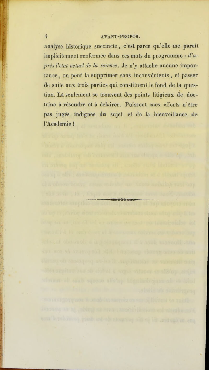 analyse historique succincte, c'est parce qu'elle me paraît impiicilomcnt renfermée dans ces mots du programme : d'a- près Vétat actuel de la science. Je n'y attache aucune impor- tance, on peut la supprimer sans inconvénients, et passer de suite aux trois parties qui constituent le fond de la ques- tion. Là seulement se trouvent des points litigieux de doc- trine à résoudre et à éclairer. Puissent mes efforts n'être pas jugés indignes du sujet et de la bienveillance de l'Académie I