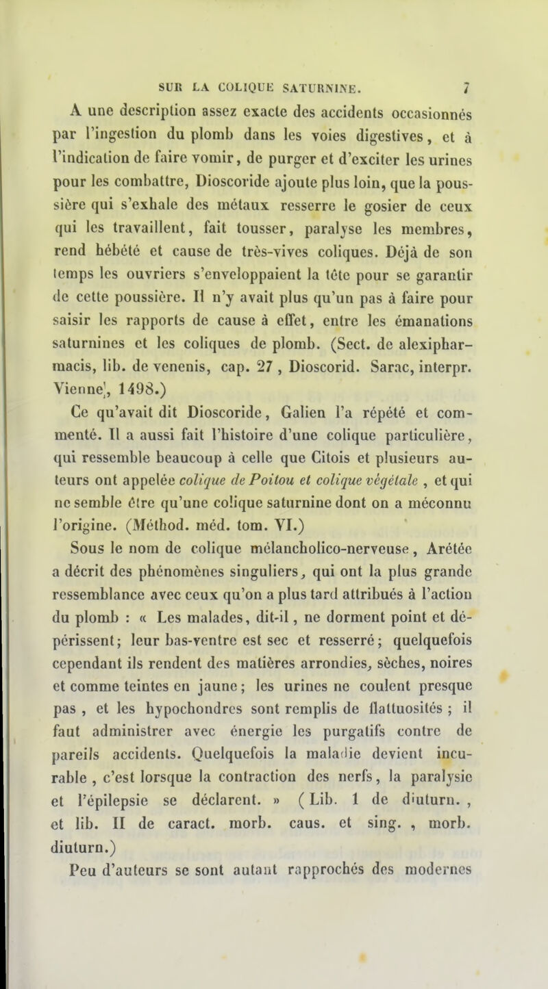 A une description assez exacte des accidents occasionnés par l'ingestion du plomb dans les voies digestives, et à l'indication de faire vomir, de purger et d'exciter les urines pour les combattre, Dioscoride ajoute plus loin, que la pous- sière qui s'exhale des métaux resserre le gosier de ceux qui les travaillent, fait tousser, paralyse les membres, rend hébété et cause de très-vives coliques. Déjà de son temps les ouvriers s'enveloppaient la tête pour se garantir de cette poussière. H n'y avait plus qu'un pas à faire pour saisir les rapports de cause à effet, entre les émanations saturnines et les coliques de plomb. (Sect. de alexiphar- raacis, lib. de venenis, cap. 27 , Dioscorid. Sarac, interpr. Vienne], 1498.) Ce qu'avait dit Dioscoride, Galien l'a répété et com- menté. 11 a aussi fait l'histoire d'une colique particulière, qui ressemble beaucoup à celle que Citois et plusieurs au- teurs ont appelée colique de Poitou et colique végétale , et qui ne semble être qu'une colique saturnine dont on a méconnu l'origine. (3léthod. méd. tom. VI.) Sous le nom de colique mélancholico-nerveuse, Arétée a décrit des phénomènes singuliers, qui ont la plus grande ressemblance avec ceux qu'on a plus tard attribués à l'action du plomb : « Les malades, dit-il, ne dorment point et dé- périssent; leur bas-ventre est sec et resserré; quelquefois cependant ils rendent des matières arrondies, sèches, noires et comme teintes en jaune ; les urines ne coulent presque pas , et les hypochondrcs sont remplis de flattuosités ; il faut administrer avec énergie les purgatifs contre de pareils accidents. Quelquefois la maladie devient incu- rable , c'est lorsque la contraction des nerfs, la paralysie et l'épilepsie se déclarent. » ( Lib. 1 de diuturn. , et lib. II de caract. morb. caus. et sing. , morb. diuturn.) Peu d'auteurs se sont autant rapprochés des modernes