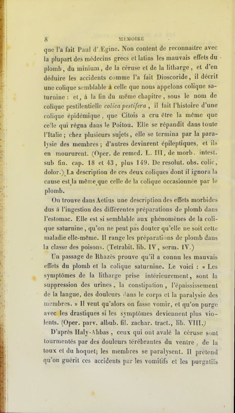 que l'a fait Paul d' Eginc. Non content de reconnaître avec la plupart des médecins grecs cl latins les mauvais effets du plomb, du minium, de la ccruse et de la litharge , et d'en déduire les accidents comme l'a fait Dioscoride, il décrit une colique semblable à celle que nous appelons colique sa- turnine : et, à la fin du même chapitre , sous le nom de colique pestilentielle coUcapeslifera , il lait l'histoire d'une colique épidémique , que Citois a cru être la môme que ce'le qui régna dans le Poitou. Elle se répandit dans toute l'Italie ; chez plusieurs sujets, elle se termina par la para- lysie des membres ; d'autres devinrent épileptiques, et ils en moururent. (Oper. de remed. L. III, de morb. intest, sub fin. cap. 18 et 43 , plus 149. De résolut, obs. colic, dolor.) La description de ces deux coliques dont il ignora la cause est la même que celle de la colique occasionnée par le plomb. On trouve dans Actius une description des effets morbides dus à l'ingestion des différentes préparations de plomb dans l'estomac. Elle est si semblable aux phénomènes de la coli- que saturnine, qu'on ne peut pas douter qu'elle ne soit celle maladie elle-même. Il range les préparations de plomb dans la classe des poison-;. (Telrabit. lib. IV, serm. IV.) Un passage de Rhazès prouve qu'il a connu les mauvais effets du plomb et la colique saturnine. Le voici : « Les symptômes de la litharge prise intérieurement, sont la suppression des urines, la constipation , l'épaississement de la langue, des douleurs <fans le corps et la paralysie des membres. » Il veut qu'alors on fasse vomir, et qu'on purge avec les drastiques si les symptômes deviennent plus vio- lents. (Oper. parv. albub. fil. zachar. tract., lib. Vllï.j D'après Haly-Abbas , ceux qui ont avalé la céruse sont tourmentés par des douleurs térébrantes du ventre . de la toux et du hoquet; les membres se paralysent. Il prétend qu'on guérit ces accidents par les vomitifs et les purgaliis