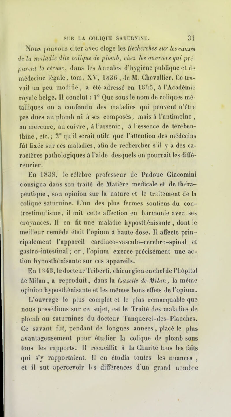 Nous pouvons ciler avec éloge les Recherches sur les causes de la m ûadie dite colique de plomb, chez les ouvriers qui pré- parent la céruse, dans les Annales d'hygiène publique et de médecine légale , lom. XV, lîs36 , de M. Chevallier. Ce tra- vail un peu modifié, a été adressé en ISZiS, à l'Académie royale belge. Il conclut : 1° Que sous le nom de coliques mé- talliques on a confondu des maladies qui peuvent n'être pas dues au plomb ni à ses composés;, mais à l'antimoine , au mercure, au cuivre, à l'arsenic, à l'essence de térében- thine, etc.; 2° qu'il serait utile que l'attention des médecins fût fixée sur ces maladies, afin de rechercher s'il y a des ca- ractères pathologiques à l'aide desquels on pourrait les diffé- rencier. En 1838, le célèbre professeur de Padoue Giacomini consigna dans son traité de Matière médicale et de théra- peutique , son opinion sur la nature et le traitement de la colique saturnine. L'un des plus fermes soutiens du con- troslirnulisme^ il mit celte affection en harmonie avec ses croyances. Il en fit une maladie hyposlhénisante, dont le meilleur remède était l'opium à haute dose. Il affecte prin- cipalement l'appareil cardiaco-vasculo-cerebro-spinal et gastro-intestinal ; or , l'opium exerce précisément une ac- tion hyposlhénisante sur ces appareils. En l S4II, le docteur ïriberti, chirurgien enchefdc l'hôpilal de Milan, a reproduit, dans la Gazette de Milan, la même opinion hyposlhénisante et les mêmes bons effets de l'opium. L'ouvrage le plus complet et le plus remarquable que nous possédions sur ce sujet, est le Traité des maladies de plomb ou saturnines du docteur Tanquerel-des-Planches. Ce savant fut, pendant de longues années, placé le plus avantageusement pour étudier la colique de plomb sous tous les rapports. Il recueillit à la Charité tous les faits qui s'y rapportaient. Il en étudia toutes les nuances , et il sut apercevoir \> s différences d'un grand nombre