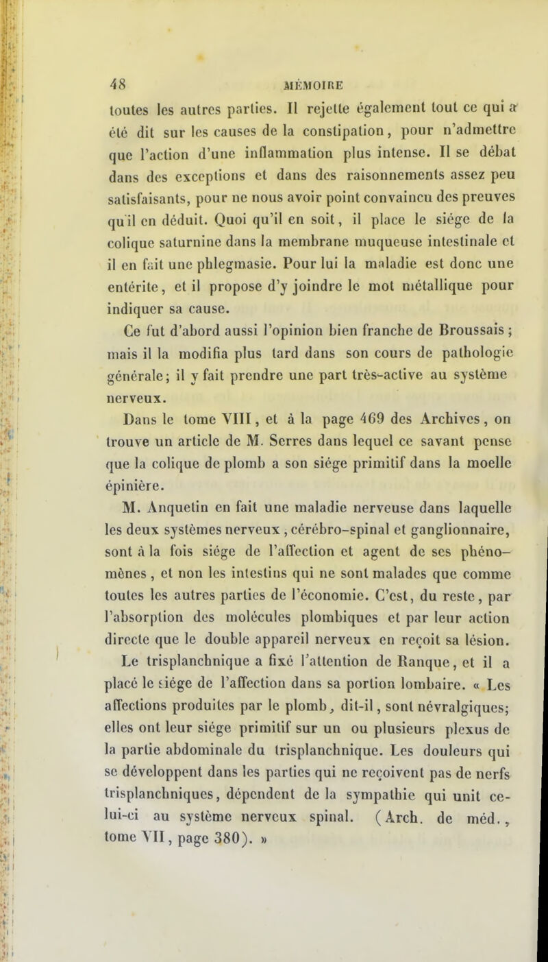 toutes les autres parties. II rejette également tout ce qui a' été dit sur les causes de la constipation, pour n'admettre que l'action d'une inflammation plus intense. Il se débat dans des exceptions et dans des raisonnements assez peu satisfaisants, pour ne nous avoir point convaincu des preuves qu il en déduit. Quoi qu'il en soit, il place le siège de la colique saturnine dans la membrane muqueuse intestinale et il en fait une phlcgmasie. Pour lui la moladie est donc une entérite, et il propose d'y joindre le mol métallique pour indiquer sa cause. Ce lut d'abord aussi l'opinion bien franche de Broussais ; mais il la modifia plus tard dans son cours de pathologie générale ; il y fait prendre une part très-active au système nerveux. Dans le tome VIIÏ, et à la page 469 des Archives, on trouve un article de M. Serres dans lequel ce savant pense que la colique de plomb a son siège primitif dans la moelle épinière. M. Anquetin en fait une maladie nerveuse dans laquelle les deux systèmes nerveux , cérébro-spinal et ganglionnaire, sont à la fois siège de l'affection et agent de ses phéno- mènes , et non les intestins qui ne sont malades que comme toutes les autres parties de l'économie. C'est, du reste, par l'absorption des molécules plombiques et par leur action directe que le double appareil nerveux en reçoit sa lésion. Le trisplanchnique a fixé l'attention de Ranque, et il a placé le fiège de l'affection dans sa portion lombaire. « Les affections produites par le plomb, dit-il, sont névralgiques; elles ont leur siège primitif sur un ou plusieurs plexus de la partie abdominale du trisplanchnique. Les douleurs qui se développent dans les parties qui ne reçoivent pas de nerfs trisplanchniques, dépendent de la sympathie qui unit ce- lui-ci au système nerveux spinal. (Arch. de méd., tome YII, page 380). »