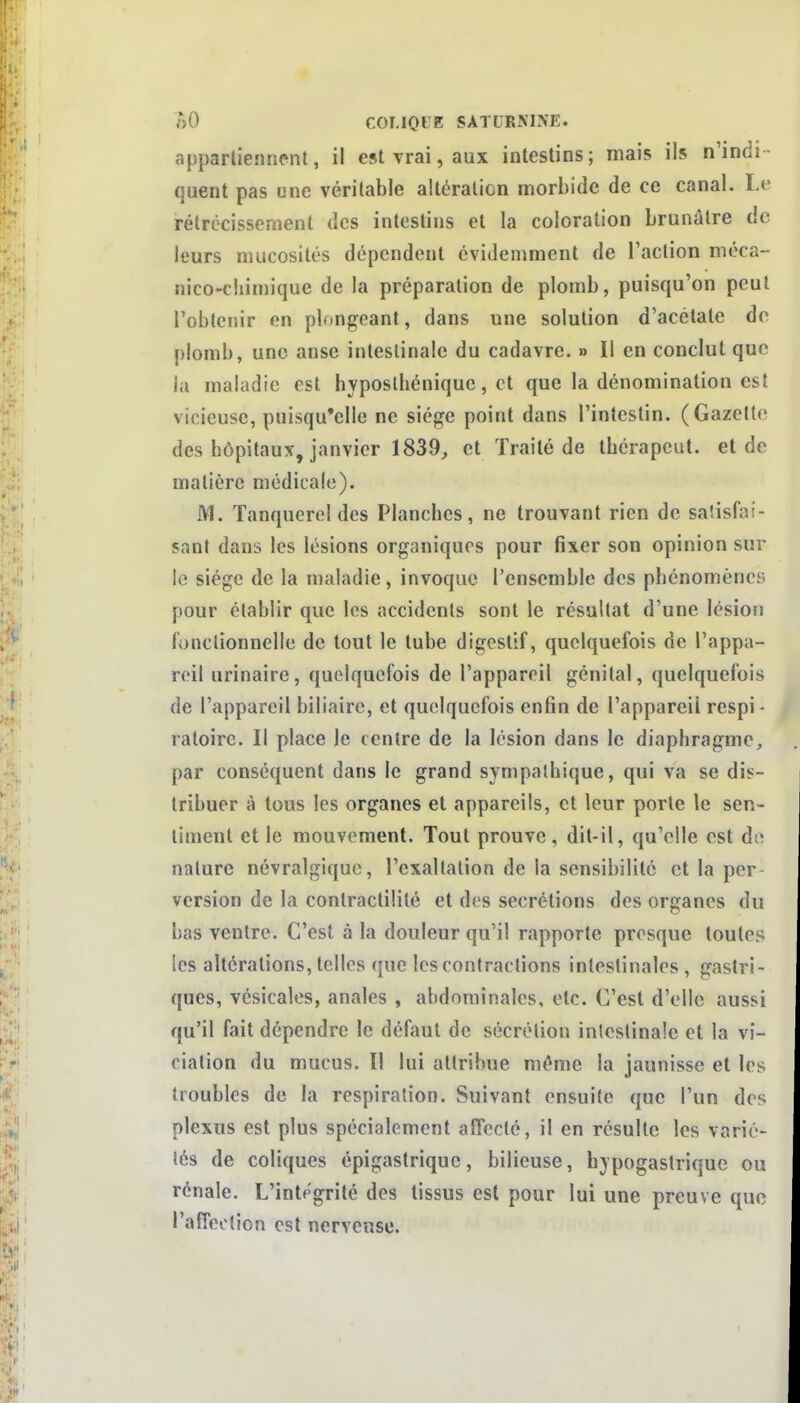 appartiennent, il est vrai, aux intestins; mais ils n'indi- quent pas une véritable altération morbide de ce canal. Le rétrécissement des intestins et la coloration brunâtre de leurs mucosités dépendent évidemment de l'action méca- nico-chimique de la préparation de plomb, puisqu'on peut l'obtenir en plongeant, dans une solution d'acétate do plomb, une anse intestinale du cadavre. » Il en conclut que la maladie est hyposlbéniquc, et que la dénomination est vicieuse, puisqu'elle ne siège point dans l'intestin. (Gazette des hôpitaux, janvier 1839^ et Traité de ibérapcut. et de matière médicale). M. ïanquerel des Planches, ne trouvant rien de saîisfaf- sant dans les lésions organiques pour fixer son opinion sur le siège de la maladie, invoque l'ensemble des phénomènes pour établir que les accidents sont le résultat d'une lésion fonctionnelle de tout le tube digestif, quelquefois de l'appa- reil urinaire, quelquefois de l'appareil génital, quelquefois de l'appareil biliaire, et quelquefois enfin de l'appareil respi - raloire. Il place le centre de la lésion dans le diaphragme, par conséquent dans le grand sympathique, qui va se dis- tribuer à tous les organes et appareils, et leur porte le sen- timent elle mouvement. Tout prouve, dit-il, qu'elle est do nature névralgique, l'exaltation de la sensibilité et la per version de la contractîlité et des sécrétions des organes du bas ventre. C'est à la douleur qu'il rapporte presque toutes les altérations, telles que les contractions intestinales, gastri- ques, vésicales, anales , abdorainales, etc. C'est d'elle aussi qu'il fait dépendre le défaut de sécrétion intestinale et la vi- ciation du mucus. Il lui attribue même la jaunisse et les troubles de la respiration. Suivant ensuite que l'un des plexus est plus spécialement affecté, il en résulte les varié- tés de coliques épigastriquc, bilieuse, hypogastrique ou rénale. L'intégrité des tissus est pour lui une preuve que l'alTeotion est nerveuse.