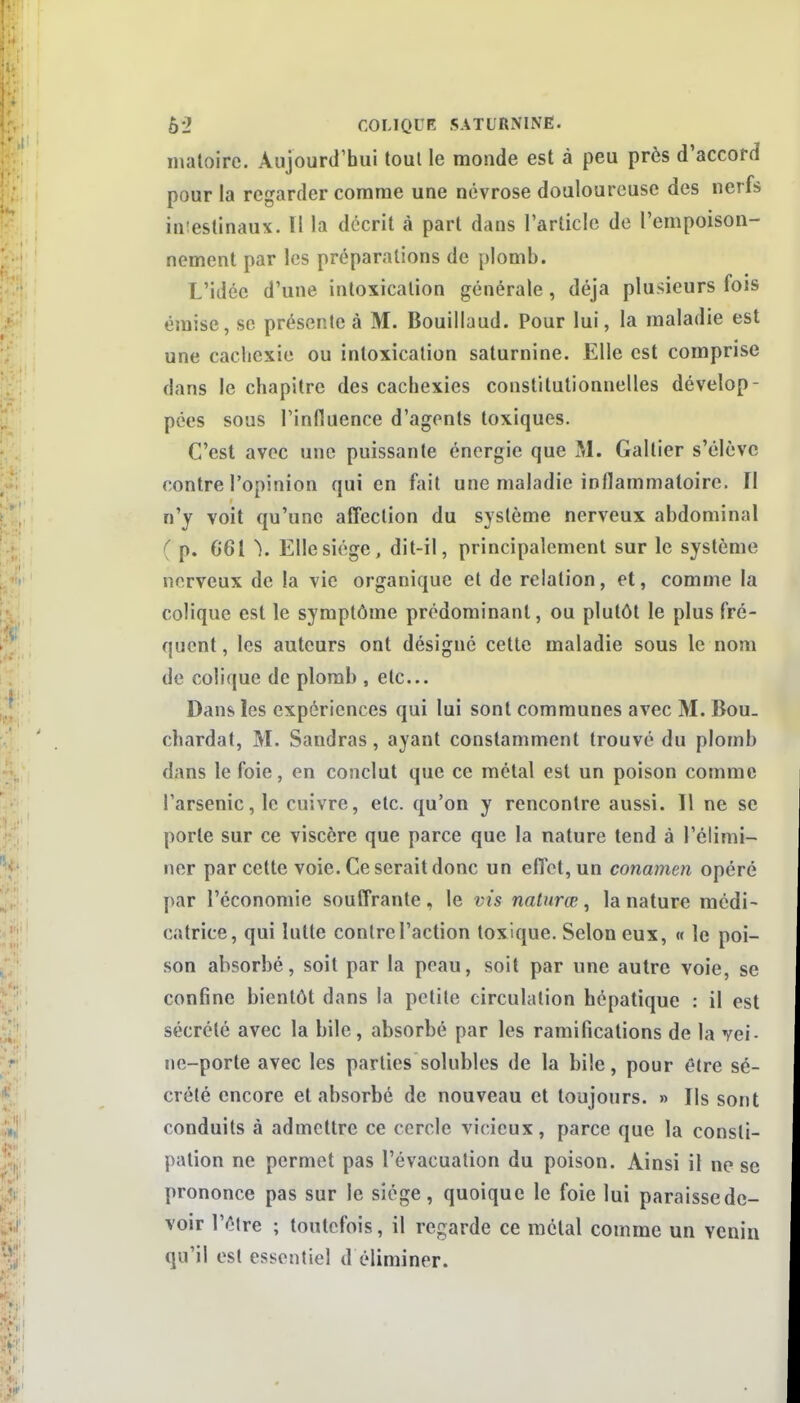 nialoirc. Aujourd'bui tout le monde est à peu près d'accord pour la regarder comme une névrose douloureuse des nerfs imestinaux. Il la décrit à part dans l'article de l'empoison- nement par les préparations de plomb. L'idée d'une intoxication générale, déjà plusieurs fois émise, se présente à M. Bouiliaud. Pour lui, la maladie est une cachexie ou intoxication saturnine. Elle est comprise dans le chapitre des cachexies constitutionnelles dévelop- pées sous rinfluence d'agents toxiques. C'est avec une puissante énergie que M. Galtier s'élève contre l'opinion qui en fait une maladie inflammatoire. Il n'y voit qu'une affection du système nerveux abdominal ( p. 661 \ Elle siège, dit-il, principalement sur le système nerveux de la vie organique et de relation, et, comme la colique est le symptôme prédominant, ou plutôt le plus fré- quent , les auteurs ont désigné cette maladie sous le nom de colique de plomb , etc. Dans les expériences qui lui sont communes avec M. Bou. chardat, M. Sandras, ayant constamment trouvé du plomb dans le foie, en conclut que ce métal est un poison comme l'arsenic, le cuivre, etc. qu'on y rencontre aussi. Il ne se porte sur ce viscère que parce que la nature tend à l'élimi- ner par cette voie. Ce serait donc un effet, un conamen opéré par l'économie souffrante, le vis nalnrœ ^ la nature médi- catrice, qui lutte contre l'action toxique. Selon eux, « le poi- son absorbé, soit par la peau, soit par une autre voie, se confine bientôt dans la petite circulation hépatique : il est sécrété avec la bile, absorbé par les ramifications de la vei- ne-porte avec les parties solubles de la bile, pour être sé- crété encore et absorbé de nouveau et toujours. » Ils sont conduits à admettre ce cercle vicieux, parce que la consti- pation ne permet pas l'évacuation du poison. Ainsi il ne se prononce pas sur le siège, quoique le foie lui paraisse de- voir l'être ; toutefois, il regarde ce métal comme un venin qu'il est essentiel d éliminer.