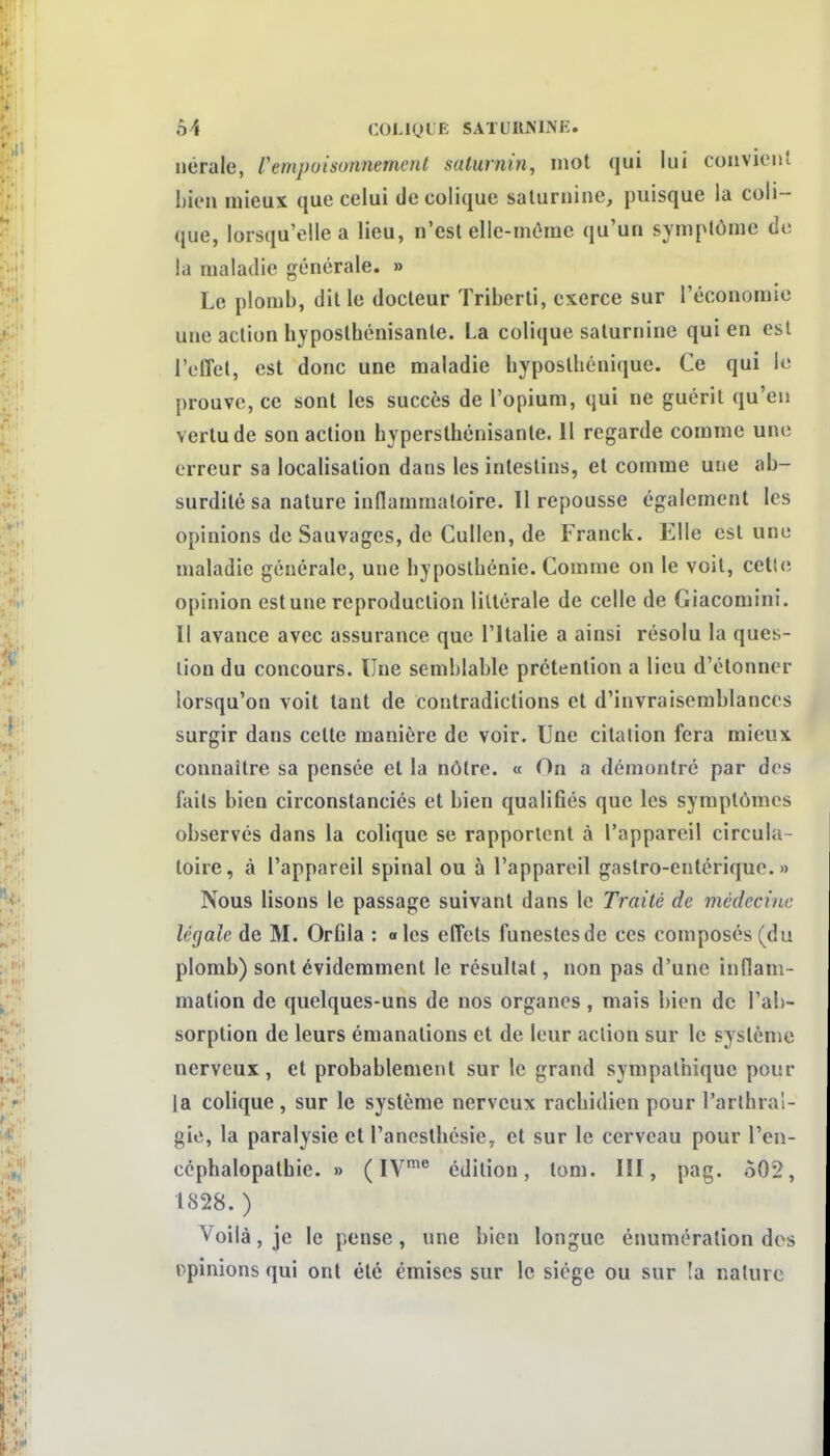 nérale, VempoisonnemeiU saturnin, mot qui lui convient bien mieux que celui de colique saturnine, puisque la coli- que, lorsqu'elle a lieu, n'est ellc-môme qu'un symptôme de la maladie générale. » Le plomb, dit le docteur Triberti, exerce sur l'économie une action hypostbénisante. La colique saturnine qui en est i'olîel, est donc une maladie hyposthénique. Ce qui le prouve, ce sont les succès de l'opium, qui ne guérit qu'en vertu de son action bypersthénisante. 11 regarde comme une erreur sa localisation dans les intestins, et comme une ab- surdité sa nature inflammatoire. Il repousse également les opinions de Sauvages, de Gullen, de Franck. Elle est une maladie générale, une bypostbénie. Comme on le voit, cetl(; opinion est une reproduction littérale de celle de Giacomini. Il avance avec assurance que l'Italie a ainsi résolu la ques- tion du concours. Une semblable prétention a lieu d'étonner lorsqu'on voit tant de contradictions et d'invraisemblances surgir dans cette manière de voir. Une citation fera mieux connaître sa pensée et la nôtre. « On a démontré par des faits bien circonstanciés et bien qualifiés que les symptômes observés dans la colique se rapportent à l'appareil circula- toire, à l'appareil spinal ou à l'appareil gastro-entérique. » Nous lisons le passage suivant dans le Traité de médecine légale de M. Orfila : «les effets funestesde ces composés (du plomb) sont évidemment le résultat, non pas d'une inflam- mation de quelques-uns de nos organes , mais bien de l'ab- sorption de leurs émanations et de leur action sur le système nerveux, et probablement sur le grand sympathique pour la colique, sur le système nerveux racbidien pour l'arthral- gie, la paralysie et l'anesthésie, et sur le cerveau pour l'en- céphalopatbie. » ( IV'® édition, tom. III, pag. 502, 1828.) Voilà, je le pense, une bien longue énumération des opinions qui ont été émises sur le siège ou sur la nature