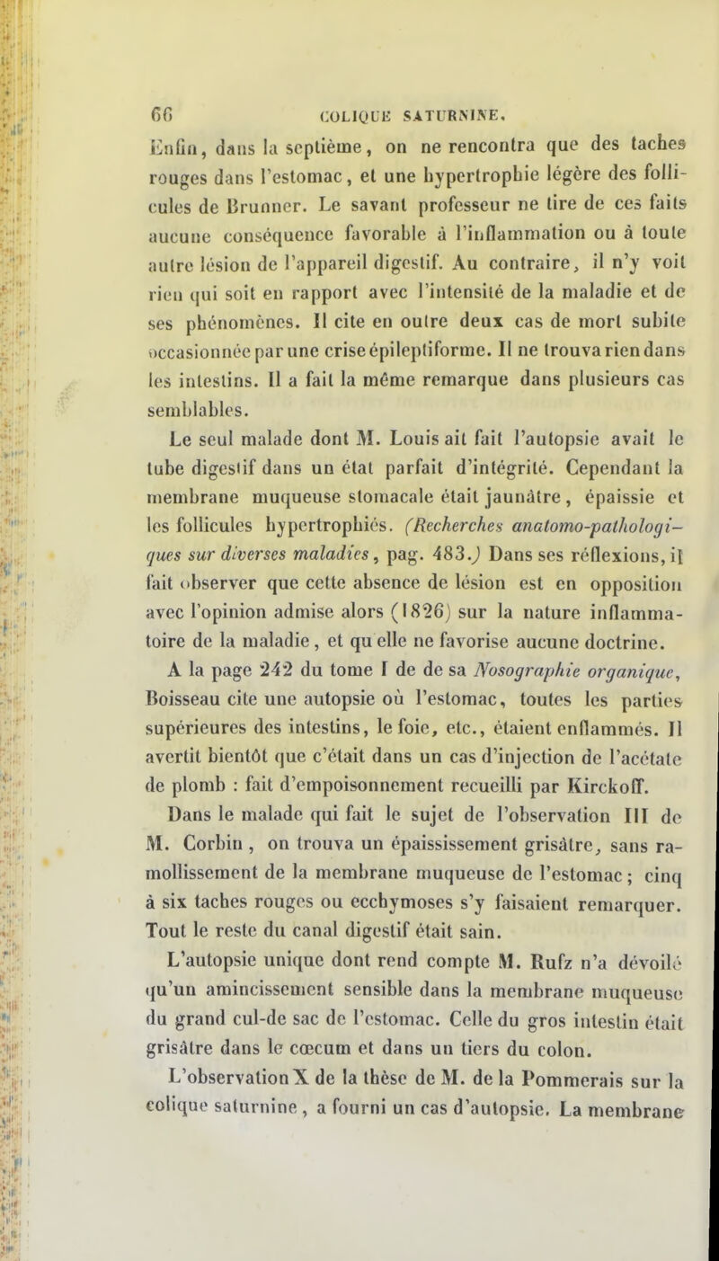 Enfin, dans la septième, on ne rencontra que des taches rouges dans l'estomac, et une hypertrophie légère des folli- cules de Brunncr. Le savant professeur ne lire de ces faits aucune conséquence favorable à Tinflamniation ou à toute autre lésion de l'appareil digestif. Au contraire, il n'y voit rien qui soit en rapport avec l'intensité de la maladie et de ses phénomènes. Il cite en outre deux cas de mort subite occasionnée par une crise épileptiforrae. Il ne trouva rien dans les intestins. Il a fait la même remarque dans plusieurs cas semblables. Le seul malade dont M. Louis ail fait l'autopsie avait le tube digestif dans un état parfait d'intégrité. Cependant la membrane muqueuse stomacale était jaunâtre , épaissie et les follicules hypertrophiés. (Recherchea anatomo-paihologi- gues sur diverses maladies, pag. 483.) Dans ses réflexions, iî fait observer que cette absence de lésion est en opposition avec l'opinion admise alors (1826) sur la nature inflamma- toire de la maladie, et qu elle ne favorise aucune doctrine. A la page 242 du tome I de de sa Nosograpine organique. Boisseau cite une autopsie où l'estomac, toutes les parties supérieures des intestins, le foie, etc., étaient enflammés. Il avertit bientôt que c'était dans un cas d'injection de l'acétate de plomb : fait d'empoisonnement recueilli par Kirckoff. Dans le malade qui fait le sujet de l'observation III de M. Corbin , on trouva un épaississement grisâtre,, sans ra- mollissement de la membrane muqueuse de l'estomac ; cinq à six taches rouges ou ecchymoses s'y faisaient remarquer. Tout le reste du canal digestif était sain. L'autopsie unique dont rend compte M. Rufz n'a dévoilé qu'un amincissement sensible dans la membrane muqueuse du grand cul-de sac de l'estomac. Celle du gros intestin était grisâtre dans le cœcum et dans un tiers du colon. L'observation X de la thèse de M. de la Pommerais sur la colique saturnine , a fourni un cas d'autopsie. La membrane