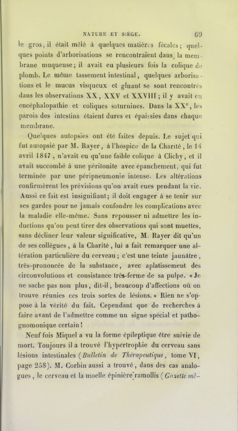 le gros, il était môlô à quelques inalièr*.s fécales; queJ- ([ues points d'arborisations se rencontraient dans^ la meni hrane muqueuse ; il avait eu plusieurs fois la colique thî plomb. Le môme tassement intestinal, quelques arborisa • tions et le mucus visqueux et gluant se sont rencontrés dans les observations XX, XXV et XXVIU ; il y avait eu encéphalopalbie et coliques saturnines. Dans la XX, Us parois des intestins étaient dures ei épaissies dans chaque membrane. Quelques autopsies ont été faites depuis. Le sujet qui fut autopsié par M. Rayer ^ à l'hospict; de la Charité , le 14 avril 1847 , n'avait eu qu'une faible colique à Clichy, et il avait succombé à une péritonite avec épanchement, qui fut terminée par une péripneumonie intense. Les altérations conOrmèrent les prévisions qu'on avait eues pendant la vie. Aussi ce fait est insigniGant; il doit engager à se tenir sur ses gardes pour ne jamais confondre les complications avec la maladie elle-même. Sans repousser ni admettre les in- ductions qu'on peut tirer des observations qui sont muettes, sans décliner leur valeur significative, M. Rayer dit qu'un de ses collègues , à la Charité , lui a fait remarquer une al- tération particulière du cerveau; c'est une teinte jaunâtre, très-prononcée de la substance, avec aplatissement des circonvolutions et consistance très-ferme de sa pulpe. «Je ne sache pas non plus, dit-il, beaucoup d'affections où on trouve réunies ces trois sortes de lésions. » Rien ne s'op- pose à la vérité du fait. Cependant que de recherches à faire avant de l'admettre comme un signe spécial et patho- gnomonique certain ! Neuf fois Miquel a vu la forme épileptique être suivie de mort. Toujours il a trouvé l'hypertrophie du cerveau sans lésions mlcsûnalcs (Bulletin de Thérapeutique^ tome VI, page 258). M. Corbin aussi a trouvé, dans des cas analo- gues , le cerveau et la moelle cpinièrejamollis (Gazette mc~