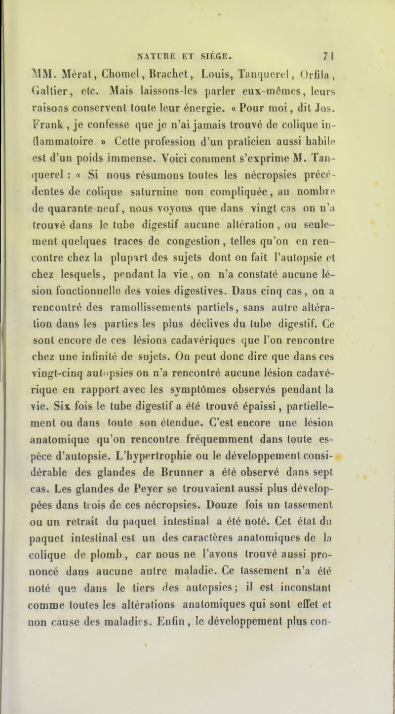 ^)M. Méral, Chomel, Brachot, Louis, TiUKiuorel, Orfila , (ialtier, etc. Mais laissons-les parler eux-mêmes, leurs raisons conservent toute leur énergie. « Pour moi, dit Jos. Frank , je confesse que je n'ai jamais trouvé de colique in- (lammatoire » Cette profession d'un praticien aussi habile est d'un poids immense. Voici comment s'exprime M. Tan- querel : « Si nous résumons toutes les nccropsies précé- dentes de colique saturnine non compliquée, au nombre, de quarante neuf, nous voyons que dans vingt cas on n'a trouvé dans le tube digestif aucune altération, ou seule- ment quelques traces de congestion, telles qu'on en ren- contre chez la plupart des sujets dont on fait l'autopsie et chez lesquels, pondant la vie , on n'a constaté aucune lé- sion fonctionnelle des voies digestives. Dans cinq cas, on a rencontré des ramollissements partiels, sans autre altéra- lion dans les parties les plus déclives du tube digestif. Ce sont encore de ces lésions cadavériques que l'on rencontre chez une infinité de sujets. On peut donc dire que dans ces vingt-cinq autopsies on n'a rencontré aucune lésion cadavé- rique en rapport avec les symptômes observés pendant la vie. Six fois le tube digestif a été trouvé épaissi, partielle- ment ou dans toute son étendue. C'est encore une lésion anatomique qu'on rencontre fréquemment dans toute es- pèce d'autopsie. L'hypertrophie ou le développement consi- dérable des glandes de Brunner a été observé dans sept cas. Les glandes de Peyer se trouvaient aussi plus dévelop- pées dans trois de ces nécropsies. Douze fois un tassement ou un retrait du paquet intestinal a été noté. Cet état du paquet intestinal est un des caractères anatomiques de la colique de plomb, car nous ne l'avons trouvé aussi pro- noncé dans aucune autre maladie. Ce tassement n'a été noté que dans le tiers des autopsies; il est inconstant comme toutes les altérations anatomiques qui sont effet et non cause des maladies. Enfin, le développement plus con-