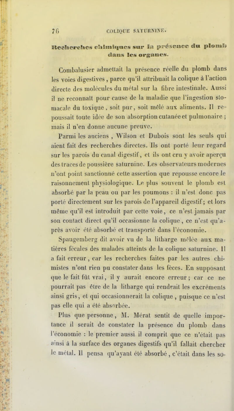 Ble»îicpc!»cs cSiî8Bi!«nics sur la préscucc «In pIomBa dans les org^anes. Combalusier admettait la présence réelle du plomb dans les voies digestives, parce qu'il attribuait la colique à l'action directe des molécules du métal sur la fibre intestinale. Aussi il ne reconnaît pour cause de la maladie que l'ingestion sto- macale du toxique , soit pur, soit mêlé aux aliments. Il re- poussait toute idée de son absorption cutanée et pulmonaire ; mais il n'en donne aucune preuve. Parmi les anciens , Wilson et Dubois sont les seuls qui aient fait des recherches directes. Ils ont porté leur regard sur les parois du canal digestif, et ils ont cru y avoir aperçu des traces de poussière saturnine. Les observateurs modernes n'ont point sanctionné cette assertion que repousse encore le raisonnement physiologique. Le plus souvent le plomb est absorbé par la peau ou par les poumons : il n'est donc pas porté directement sur les parois de l'appareil digestif; et lors môme qu'il est introduit par cette voie, ce n'est jamais par son contact direct qu'il occasionne la colique, ce n'est qu'a- près avoir été absorbé et transporté dans l'économie. Spaugemberg dit avoir vu de la litharge mOlée aux ma- tières fécales des malades atteints de la colique saturnine. Il a fait erreur, car les recherches faites par les autres chi- mistes n'ont rien pu constater dans les fèces. En supposant que le fait fût vrai, il y aurait encore erreur ; car ce ne pourrait pas être de la litharge qui rendrait les excréments ainsi gris, et qui occasionnerait la colique , puisque ce n'est pas elle qui a été absorbée. Plus que personne, M. Mérat sentit de quelle impor- tance il serait de constater la présence du plomb dans l'économie : le premier aussi il comprit que ce n'était pas ainsi à la surface des organes digestifs qu'il fallait chercher le métal. 11 pensa qu'ayant été absorbé, c'était dans les so-