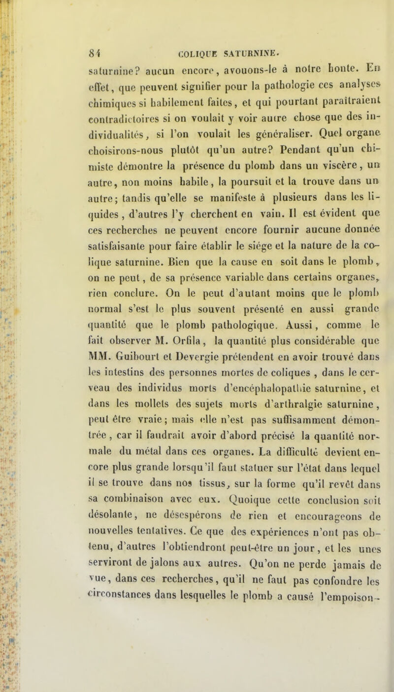 saturnine? aucun encore, avouons-le à notre bonté. En effet, que peuvent signifier pour la pathologie ces analyses chimiques si habilement faites, et qui pourtant paraîtraient contradictoires si on voulait y voir auire chose que des in- dividualités , si l'on voulait les généraliser. Quel organe choisirons-nous plutôt qu'un autre? Pendant qu'un chi- miste démontre la présence du plomb dans un viscère, un autre, non moins habile, la poursuit et la trouve dans un autre; tandis qu'elle se manifeste à plusieurs dans les li- quides , d'autres l'y cherchent en vain. Il est évident que ces recherches ne peuvent encore fournir aucune donnée satisfaisante pour faire établir le siège et la nature de la co- lique saturnine. Bien que la cause en soit dans le plomb, on ne peut, de sa présence variable dans certains organes,, rien conclure. On le peut d'autant moins que le plonjb normal s'est le plus souvent présenté en aussi grande quantité que le plomb pathologique. Aussi, comme le fait observer M. Orfila, la quantité plus considérable que MM. Guibourt et Devergie prétendent en avoir trouvé dans les intestins des personnes mortes de coliques , dans le cer- veau des individus morts d'encéphalopalhie saturnine, et dans les mollets des sujets morts d'arlhralgie saturnine, peut être vraie; mais elle n'est pas suffisamment démon- trée , car il faudrait avoir d'abord précisé la quantité nor- male du métal dans ces organes. La difficulté devient en- core plus grande lorsqu'il faut statuer sur l'état dans lequel il se trouve dans nos tissus, sur la forme qu'il revêt dans sa combinaison avec eux. Quoique celte conclusion soit désolante, ne désespérons de rien et encourageons de nouvelles tentatives. Ce que des expériences n'ont pas ob- tenu, d'autres l'obtiendront peut-être un jour, et les unes serviront de jalons aux autres. Qu'on ne perde jamais de vue, dans ces recherches, qu'il ne faut pas confondre les circonstances dans lesquelles le plomb a causé l'empoison -