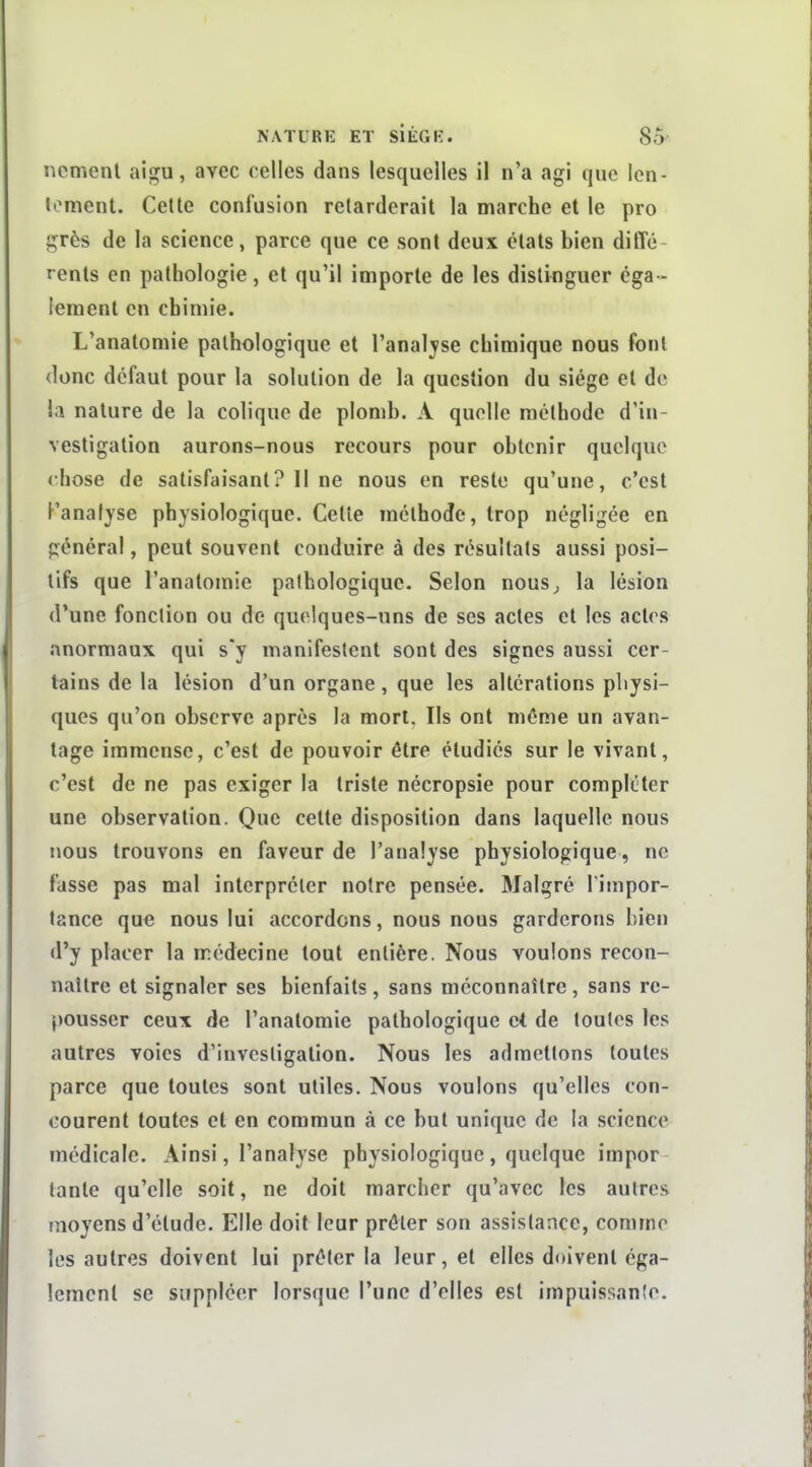 nement aigu, avec celles dans lesquelles il n'a agi que len- tonnent. Cette confusion retarderait la marche et le pro grès de la science, parce que ce sont deux états bien diffé- rents en pathologie, et qu'il importe de les distinguer éga- lement en chimie. L'analomie pathologique et l'anal^'se chimique nous font donc défaut pour la solution de la question du siège et de la nature de la colique de plomb. A quelle méthode d'in- vestigation aurons-nous recours pour obtenir quelque (;hose de satisfaisant? Il ne nous en reste qu'une, c'est Kanalyse physiologique. Cette méthode, trop négligée en général, peut souvent conduire à des résultats aussi posi- tifs que l'anatomie pathologique. Selon nous^ la lésion d'une fonction ou de quelques-uns de ses actes et les actes anormaux qui s'y manifestent sont des signes aussi cer- tains de la lésion d'un organe, que les altérations physi- ques qu'on observe après la mort. Ils ont même un avan- tage immense, c'est de pouvoir être étudiés sur le vivant, c'est de ne pas exiger la triste nécropsie pour compléter une observation. Que celte disposition dans laquelle nous nous trouvons en faveur de l'analyse physiologique, ne fasse pas mal interpréter notre pensée. Malgré l'impor- tance que nous lui accordons, nous nous garderons bien d'y placer la médecine tout entière. Nous voulons recon- naître et signaler ses bienfaits , sans méconnaître, sans re- pousser ceux de l'anatomie pathologique et de toutes les autres voies d'investigation. Nous les admettons toutes parce que toutes sont utiles. Nous voulons qu'elles con- courent toutes et en commun à ce but unique de la science médicale. Ainsi, l'analyse physiologique, quelque impor- tante qu'elle soit, ne doit marcher qu'avec les autres moyens d'étude. Elle doit leur prêter son assistance, comme les autres doivent lui prêter la leur, et elles doivent éga- lement se suppléer lorsque l'une d'elles est impuissanle.