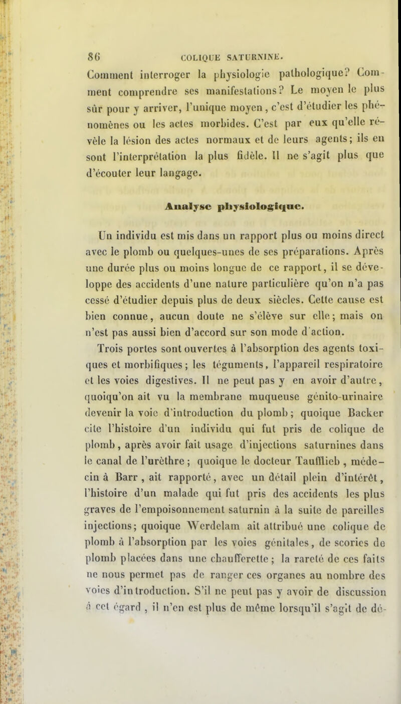 Comment interroger la physiologie pathologique? Com- ment comprendre ses manifestations? Le moyen le plus sûr pour y arriver, l'unique moyen , c'est d'étudier les phé- nomènes ou les actes morbides. C'est par eux qu'elle ré- vèle la lésion des actes normaux et de leurs agents; ils en sont l'interprétation la plus ûJèle. 11 ne s'agit plus que d'écouter leur langage. Analyse pbysIoIog^i(|uc. Un individu est mis dans un rapport plus ou moins direct avec le plomb ou quelques-unes de ses préparations. Après une durée plus ou moins longue de ce rapport, il se déve- loppe des accidents d'une nature particulière qu'on n'a pas cessé d'étudier depuis plus de deux siècles. Cette cause est bien connue, aucun doute ne s'élève sur elle ; mais on n'est pas aussi bien d'accord sur son mode d action. Trois portes sont ouvertes à l'absorption des agents toxi- ques et morbifiques; les téguments, l'appareil respiratoire et les voies digestives. Il ne peut pas y en avoir d'autre, quoiqu'on ait vu la membrane muqueuse génito-urinairc devenir la voie d'introduction du plomb; quoique Backer cite l'histoire d'un individu qui fut pris de colique de plomb, après avoir fait usage d'injections saturnines dans le canal de l'urèthre ; quoique le docteur Taufllieb , méde- cin à Barr , ait rapporté, avec un détail plein d'intérêt, l'histoire d'un malade qui fut pris des accidents les plus graves de l'empoisonnement saturnin à la suite de pareilles injections; quoique AVcrdclara ait attribué une colique de plomb à l'absorption par les voies génitales, de scories de plomb placées dans une chaufferette ; la rareté de ces faits ne nous permet pas de ranger ces organes au nombre des voies d'introduction. S'il ne peut pas y avoir de discussion à cet égard , il n'en est plus de même lorsqu'il s'agit de de-